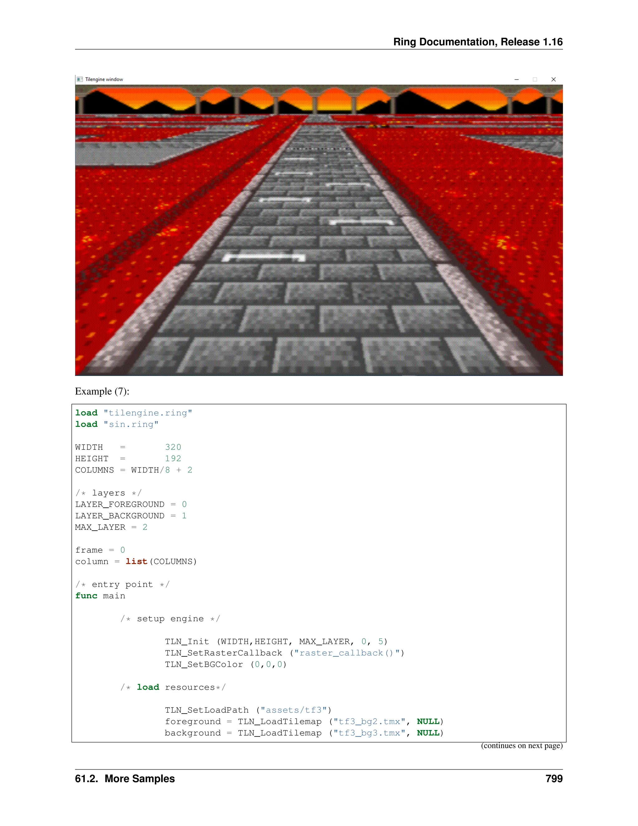 Ring Documentation, Release 1.16 Example (7): load "tilengine.ring" load "sin.ring" WIDTH = 320 HEIGHT = 192 COLUMNS = WIDTH/8 + 2 /* layers */ LAYER_FOREGROUND = 0 LAYER_BACKGROUND = 1 MAX_LAYER = 2 frame = 0 column = list(COLUMNS) /* entry point */ func main /* setup engine */ TLN_Init (WIDTH,HEIGHT, MAX_LAYER, 0, 5) TLN_SetRasterCallback ("raster_callback()") TLN_SetBGColor (0,0,0) /* load resources*/ TLN_SetLoadPath ("assets/tf3") foreground = TLN_LoadTilemap ("tf3_bg2.tmx", NULL) background = TLN_LoadTilemap ("tf3_bg3.tmx", NULL) (continues on next page) 61.2. More Samples 799 