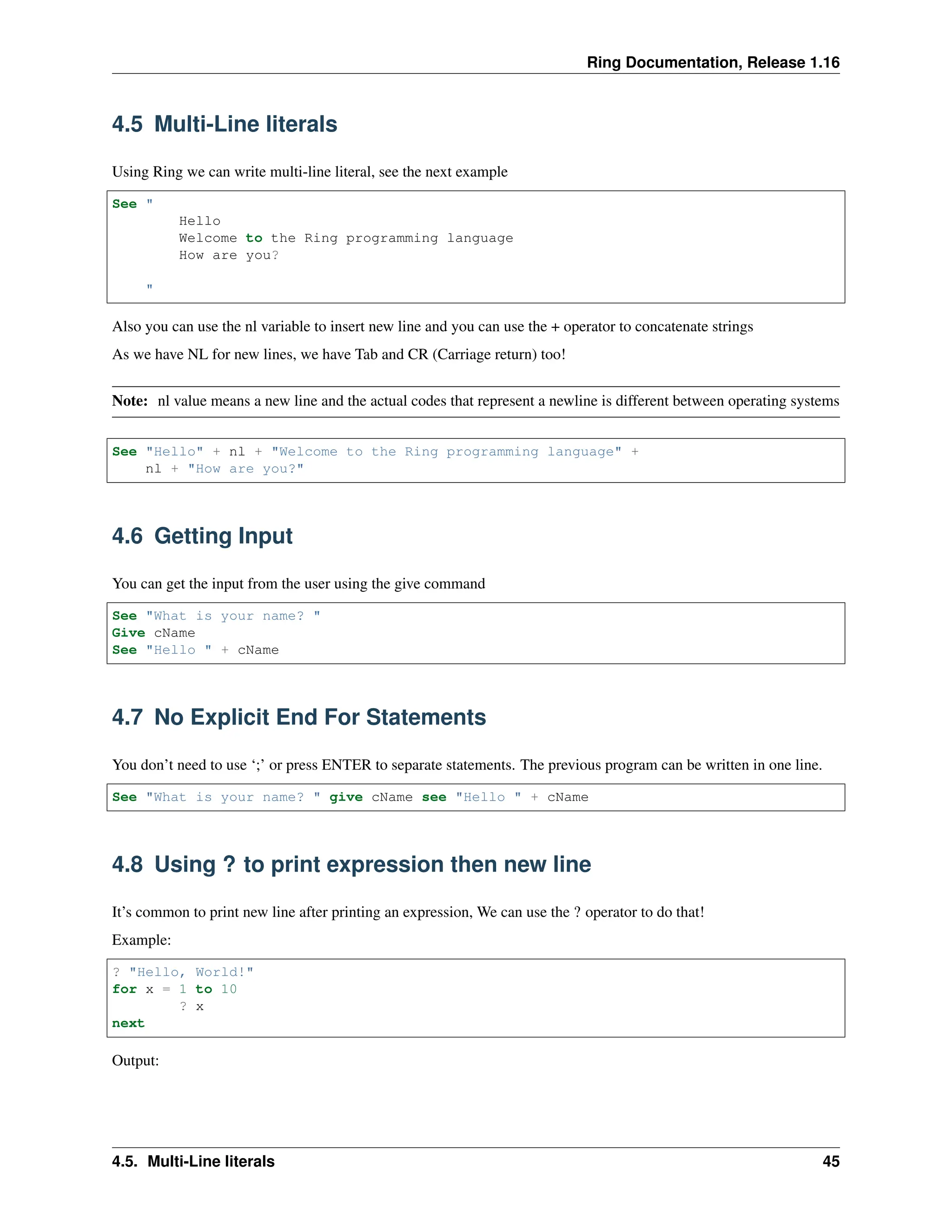 Ring Documentation, Release 1.16 4.5 Multi-Line literals Using Ring we can write multi-line literal, see the next example See " Hello Welcome to the Ring programming language How are you? " Also you can use the nl variable to insert new line and you can use the + operator to concatenate strings As we have NL for new lines, we have Tab and CR (Carriage return) too! Note: nl value means a new line and the actual codes that represent a newline is different between operating systems See "Hello" + nl + "Welcome to the Ring programming language" + nl + "How are you?" 4.6 Getting Input You can get the input from the user using the give command See "What is your name? " Give cName See "Hello " + cName 4.7 No Explicit End For Statements You don’t need to use ‘;’ or press ENTER to separate statements. The previous program can be written in one line. See "What is your name? " give cName see "Hello " + cName 4.8 Using ? to print expression then new line It’s common to print new line after printing an expression, We can use the ? operator to do that! Example: ? "Hello, World!" for x = 1 to 10 ? x next Output: 4.5. Multi-Line literals 45 