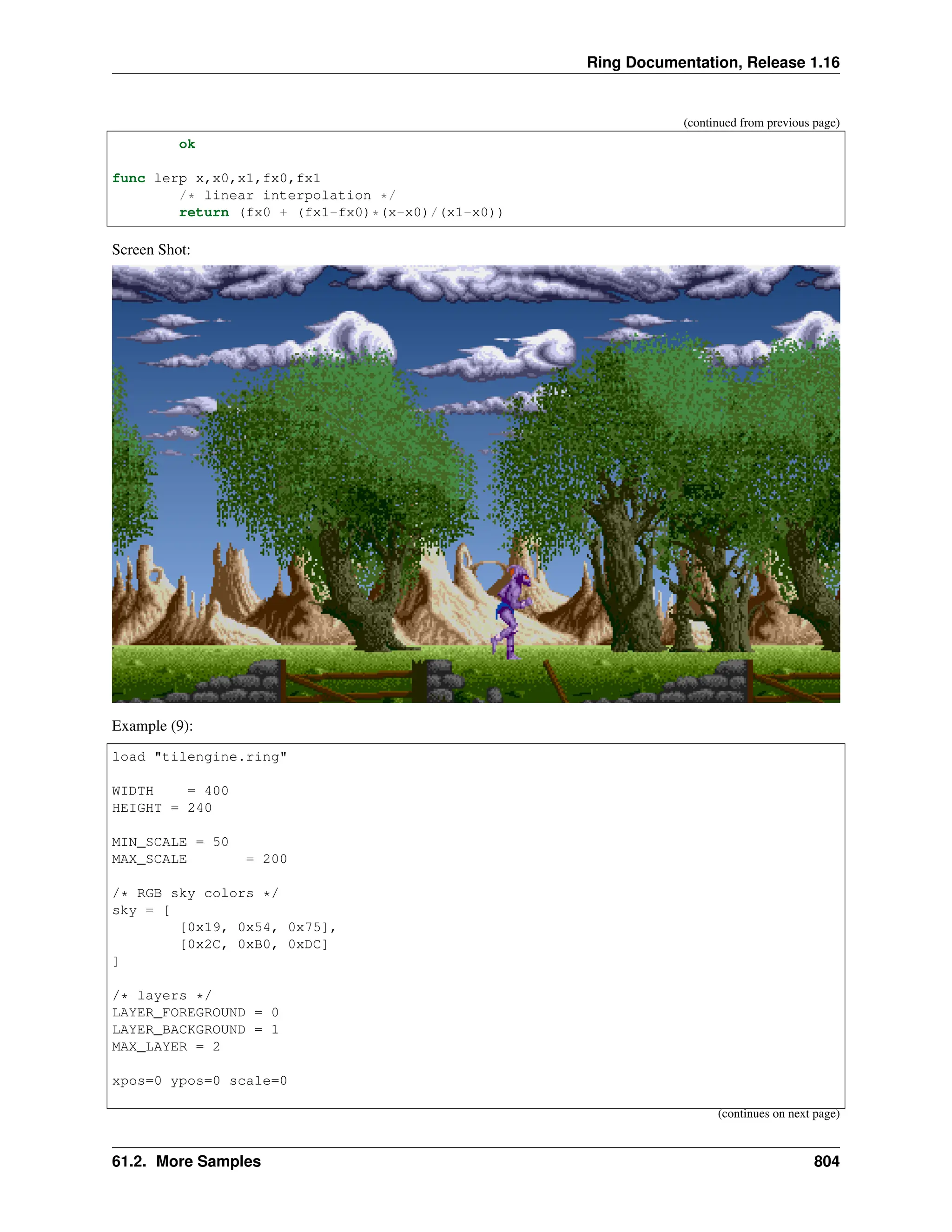 Ring Documentation, Release 1.16 (continued from previous page) ok func lerp x,x0,x1,fx0,fx1 /* linear interpolation */ return (fx0 + (fx1-fx0)*(x-x0)/(x1-x0)) Screen Shot: Example (9): load "tilengine.ring" WIDTH = 400 HEIGHT = 240 MIN_SCALE = 50 MAX_SCALE = 200 /* RGB sky colors */ sky = [ [0x19, 0x54, 0x75], [0x2C, 0xB0, 0xDC] ] /* layers */ LAYER_FOREGROUND = 0 LAYER_BACKGROUND = 1 MAX_LAYER = 2 xpos=0 ypos=0 scale=0 (continues on next page) 61.2. More Samples 804 