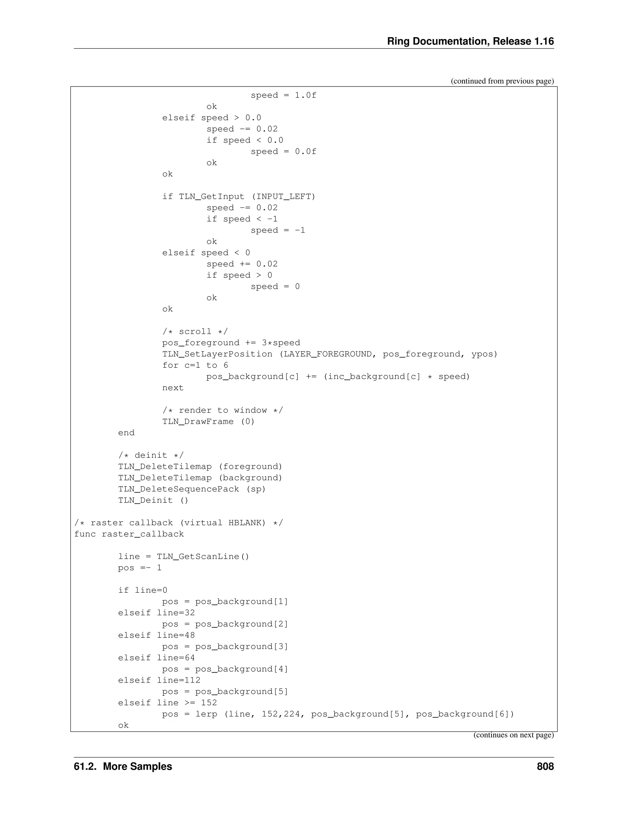 Ring Documentation, Release 1.16 (continued from previous page) speed = 1.0f ok elseif speed > 0.0 speed -= 0.02 if speed < 0.0 speed = 0.0f ok ok if TLN_GetInput (INPUT_LEFT) speed -= 0.02 if speed < -1 speed = -1 ok elseif speed < 0 speed += 0.02 if speed > 0 speed = 0 ok ok /* scroll */ pos_foreground += 3*speed TLN_SetLayerPosition (LAYER_FOREGROUND, pos_foreground, ypos) for c=1 to 6 pos_background[c] += (inc_background[c] * speed) next /* render to window */ TLN_DrawFrame (0) end /* deinit */ TLN_DeleteTilemap (foreground) TLN_DeleteTilemap (background) TLN_DeleteSequencePack (sp) TLN_Deinit () /* raster callback (virtual HBLANK) */ func raster_callback line = TLN_GetScanLine() pos =- 1 if line=0 pos = pos_background[1] elseif line=32 pos = pos_background[2] elseif line=48 pos = pos_background[3] elseif line=64 pos = pos_background[4] elseif line=112 pos = pos_background[5] elseif line >= 152 pos = lerp (line, 152,224, pos_background[5], pos_background[6]) ok (continues on next page) 61.2. More Samples 808 