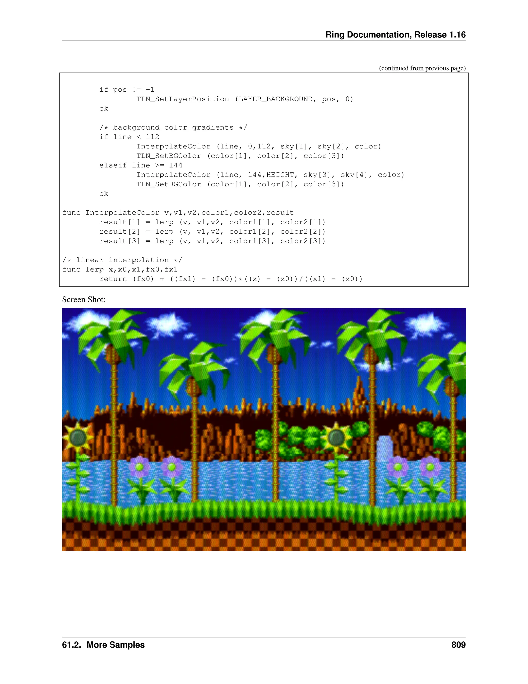 Ring Documentation, Release 1.16 (continued from previous page) if pos != -1 TLN_SetLayerPosition (LAYER_BACKGROUND, pos, 0) ok /* background color gradients */ if line < 112 InterpolateColor (line, 0,112, sky[1], sky[2], color) TLN_SetBGColor (color[1], color[2], color[3]) elseif line >= 144 InterpolateColor (line, 144,HEIGHT, sky[3], sky[4], color) TLN_SetBGColor (color[1], color[2], color[3]) ok func InterpolateColor v,v1,v2,color1,color2,result result[1] = lerp (v, v1,v2, color1[1], color2[1]) result[2] = lerp (v, v1,v2, color1[2], color2[2]) result[3] = lerp (v, v1,v2, color1[3], color2[3]) /* linear interpolation */ func lerp x,x0,x1,fx0,fx1 return (fx0) + ((fx1) - (fx0))*((x) - (x0))/((x1) - (x0)) Screen Shot: 61.2. More Samples 809 