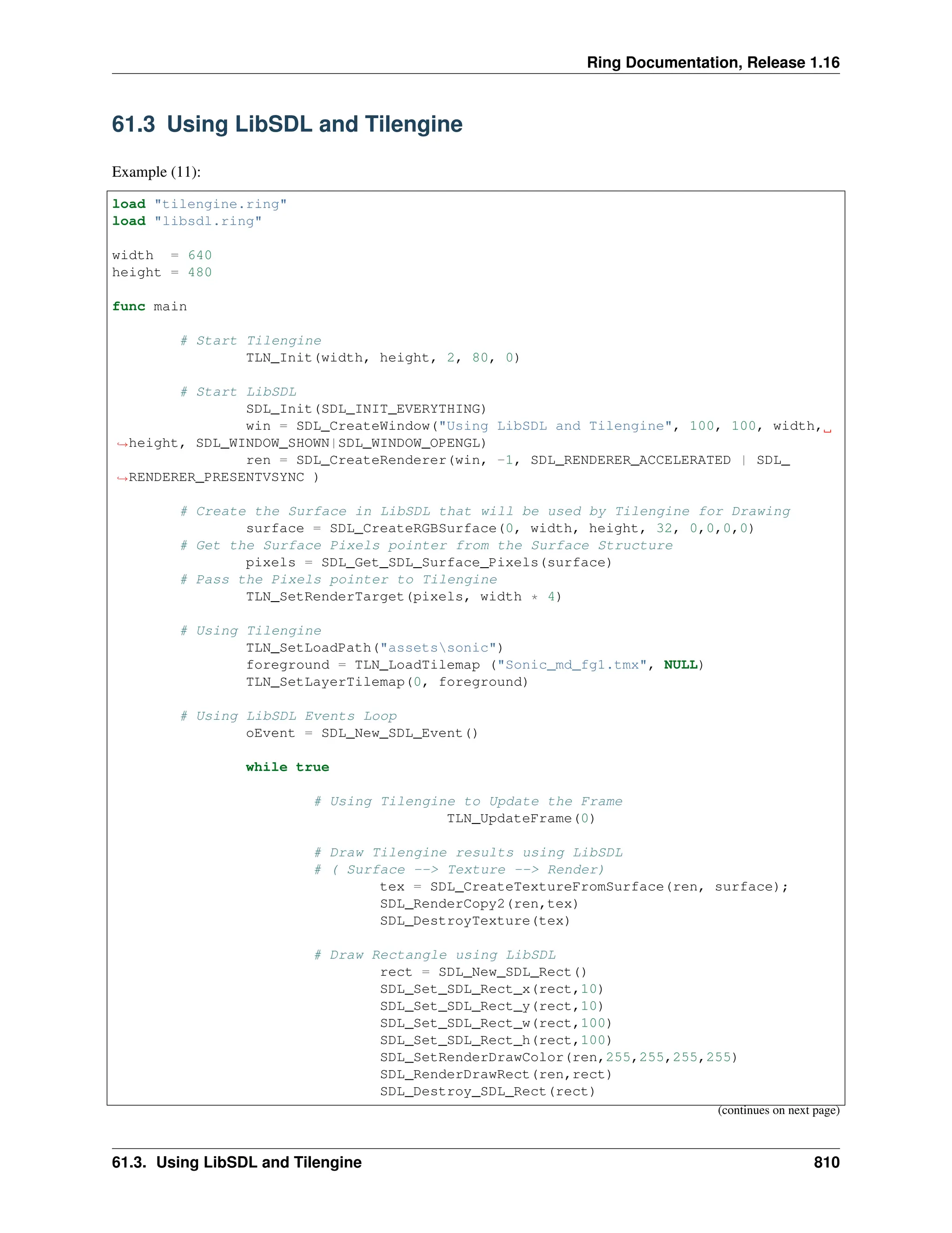 Ring Documentation, Release 1.16 61.3 Using LibSDL and Tilengine Example (11): load "tilengine.ring" load "libsdl.ring" width = 640 height = 480 func main # Start Tilengine TLN_Init(width, height, 2, 80, 0) # Start LibSDL SDL_Init(SDL_INIT_EVERYTHING) win = SDL_CreateWindow("Using LibSDL and Tilengine", 100, 100, width, ˓ →height, SDL_WINDOW_SHOWN|SDL_WINDOW_OPENGL) ren = SDL_CreateRenderer(win, -1, SDL_RENDERER_ACCELERATED | SDL_ ˓ →RENDERER_PRESENTVSYNC ) # Create the Surface in LibSDL that will be used by Tilengine for Drawing surface = SDL_CreateRGBSurface(0, width, height, 32, 0,0,0,0) # Get the Surface Pixels pointer from the Surface Structure pixels = SDL_Get_SDL_Surface_Pixels(surface) # Pass the Pixels pointer to Tilengine TLN_SetRenderTarget(pixels, width * 4) # Using Tilengine TLN_SetLoadPath("assetssonic") foreground = TLN_LoadTilemap ("Sonic_md_fg1.tmx", NULL) TLN_SetLayerTilemap(0, foreground) # Using LibSDL Events Loop oEvent = SDL_New_SDL_Event() while true # Using Tilengine to Update the Frame TLN_UpdateFrame(0) # Draw Tilengine results using LibSDL # ( Surface --> Texture --> Render) tex = SDL_CreateTextureFromSurface(ren, surface); SDL_RenderCopy2(ren,tex) SDL_DestroyTexture(tex) # Draw Rectangle using LibSDL rect = SDL_New_SDL_Rect() SDL_Set_SDL_Rect_x(rect,10) SDL_Set_SDL_Rect_y(rect,10) SDL_Set_SDL_Rect_w(rect,100) SDL_Set_SDL_Rect_h(rect,100) SDL_SetRenderDrawColor(ren,255,255,255,255) SDL_RenderDrawRect(ren,rect) SDL_Destroy_SDL_Rect(rect) (continues on next page) 61.3. Using LibSDL and Tilengine 810 