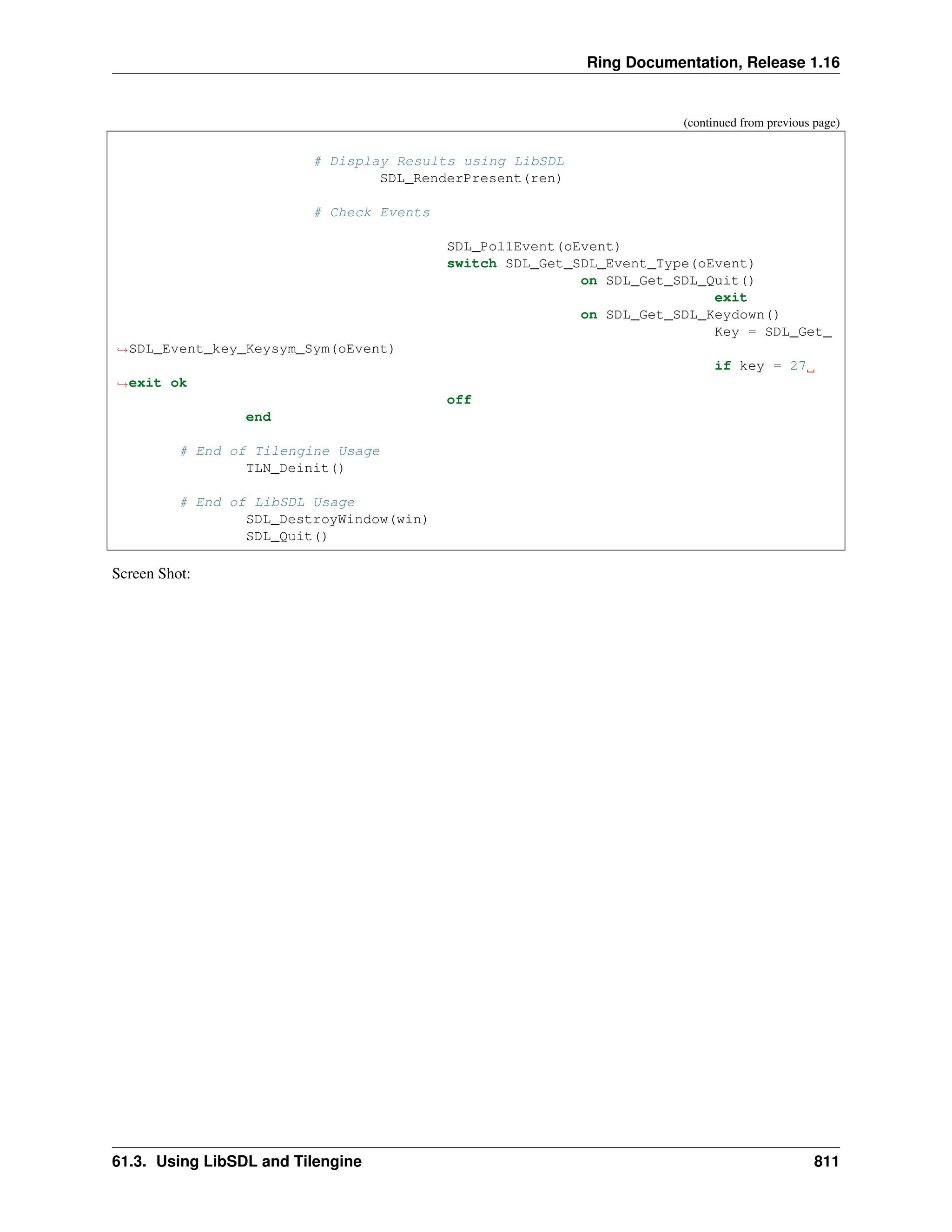 Ring Documentation, Release 1.16 (continued from previous page) # Display Results using LibSDL SDL_RenderPresent(ren) # Check Events SDL_PollEvent(oEvent) switch SDL_Get_SDL_Event_Type(oEvent) on SDL_Get_SDL_Quit() exit on SDL_Get_SDL_Keydown() Key = SDL_Get_ ˓ →SDL_Event_key_Keysym_Sym(oEvent) if key = 27 ˓ →exit ok off end # End of Tilengine Usage TLN_Deinit() # End of LibSDL Usage SDL_DestroyWindow(win) SDL_Quit() Screen Shot: 61.3. Using LibSDL and Tilengine 811 