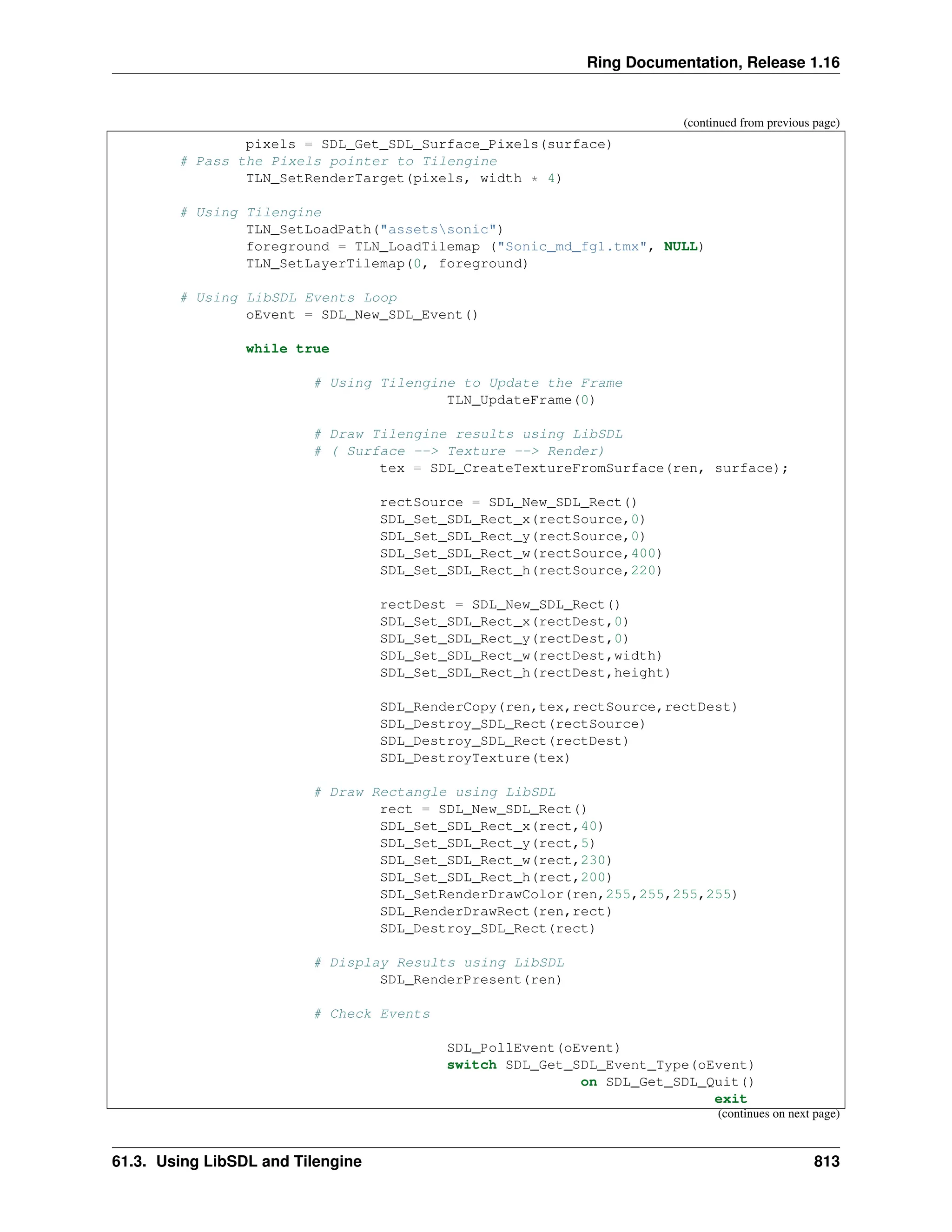 Ring Documentation, Release 1.16 (continued from previous page) pixels = SDL_Get_SDL_Surface_Pixels(surface) # Pass the Pixels pointer to Tilengine TLN_SetRenderTarget(pixels, width * 4) # Using Tilengine TLN_SetLoadPath("assetssonic") foreground = TLN_LoadTilemap ("Sonic_md_fg1.tmx", NULL) TLN_SetLayerTilemap(0, foreground) # Using LibSDL Events Loop oEvent = SDL_New_SDL_Event() while true # Using Tilengine to Update the Frame TLN_UpdateFrame(0) # Draw Tilengine results using LibSDL # ( Surface --> Texture --> Render) tex = SDL_CreateTextureFromSurface(ren, surface); rectSource = SDL_New_SDL_Rect() SDL_Set_SDL_Rect_x(rectSource,0) SDL_Set_SDL_Rect_y(rectSource,0) SDL_Set_SDL_Rect_w(rectSource,400) SDL_Set_SDL_Rect_h(rectSource,220) rectDest = SDL_New_SDL_Rect() SDL_Set_SDL_Rect_x(rectDest,0) SDL_Set_SDL_Rect_y(rectDest,0) SDL_Set_SDL_Rect_w(rectDest,width) SDL_Set_SDL_Rect_h(rectDest,height) SDL_RenderCopy(ren,tex,rectSource,rectDest) SDL_Destroy_SDL_Rect(rectSource) SDL_Destroy_SDL_Rect(rectDest) SDL_DestroyTexture(tex) # Draw Rectangle using LibSDL rect = SDL_New_SDL_Rect() SDL_Set_SDL_Rect_x(rect,40) SDL_Set_SDL_Rect_y(rect,5) SDL_Set_SDL_Rect_w(rect,230) SDL_Set_SDL_Rect_h(rect,200) SDL_SetRenderDrawColor(ren,255,255,255,255) SDL_RenderDrawRect(ren,rect) SDL_Destroy_SDL_Rect(rect) # Display Results using LibSDL SDL_RenderPresent(ren) # Check Events SDL_PollEvent(oEvent) switch SDL_Get_SDL_Event_Type(oEvent) on SDL_Get_SDL_Quit() exit (continues on next page) 61.3. Using LibSDL and Tilengine 813 