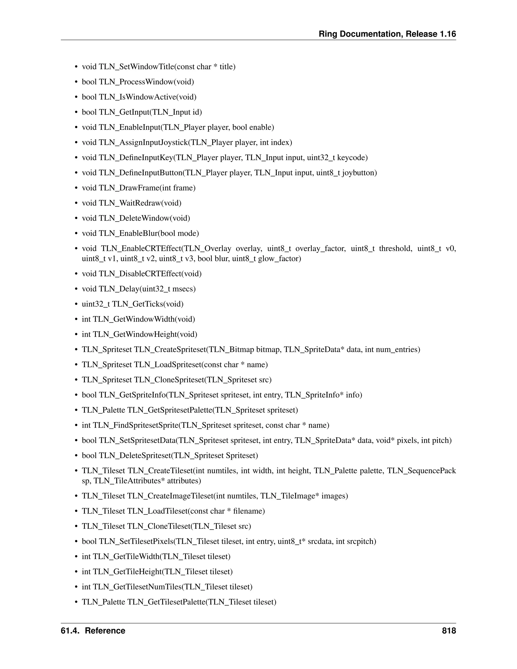 Ring Documentation, Release 1.16 • void TLN_SetWindowTitle(const char * title) • bool TLN_ProcessWindow(void) • bool TLN_IsWindowActive(void) • bool TLN_GetInput(TLN_Input id) • void TLN_EnableInput(TLN_Player player, bool enable) • void TLN_AssignInputJoystick(TLN_Player player, int index) • void TLN_DefineInputKey(TLN_Player player, TLN_Input input, uint32_t keycode) • void TLN_DefineInputButton(TLN_Player player, TLN_Input input, uint8_t joybutton) • void TLN_DrawFrame(int frame) • void TLN_WaitRedraw(void) • void TLN_DeleteWindow(void) • void TLN_EnableBlur(bool mode) • void TLN_EnableCRTEffect(TLN_Overlay overlay, uint8_t overlay_factor, uint8_t threshold, uint8_t v0, uint8_t v1, uint8_t v2, uint8_t v3, bool blur, uint8_t glow_factor) • void TLN_DisableCRTEffect(void) • void TLN_Delay(uint32_t msecs) • uint32_t TLN_GetTicks(void) • int TLN_GetWindowWidth(void) • int TLN_GetWindowHeight(void) • TLN_Spriteset TLN_CreateSpriteset(TLN_Bitmap bitmap, TLN_SpriteData* data, int num_entries) • TLN_Spriteset TLN_LoadSpriteset(const char * name) • TLN_Spriteset TLN_CloneSpriteset(TLN_Spriteset src) • bool TLN_GetSpriteInfo(TLN_Spriteset spriteset, int entry, TLN_SpriteInfo* info) • TLN_Palette TLN_GetSpritesetPalette(TLN_Spriteset spriteset) • int TLN_FindSpritesetSprite(TLN_Spriteset spriteset, const char * name) • bool TLN_SetSpritesetData(TLN_Spriteset spriteset, int entry, TLN_SpriteData* data, void* pixels, int pitch) • bool TLN_DeleteSpriteset(TLN_Spriteset Spriteset) • TLN_Tileset TLN_CreateTileset(int numtiles, int width, int height, TLN_Palette palette, TLN_SequencePack sp, TLN_TileAttributes* attributes) • TLN_Tileset TLN_CreateImageTileset(int numtiles, TLN_TileImage* images) • TLN_Tileset TLN_LoadTileset(const char * filename) • TLN_Tileset TLN_CloneTileset(TLN_Tileset src) • bool TLN_SetTilesetPixels(TLN_Tileset tileset, int entry, uint8_t* srcdata, int srcpitch) • int TLN_GetTileWidth(TLN_Tileset tileset) • int TLN_GetTileHeight(TLN_Tileset tileset) • int TLN_GetTilesetNumTiles(TLN_Tileset tileset) • TLN_Palette TLN_GetTilesetPalette(TLN_Tileset tileset) 61.4. Reference 818 