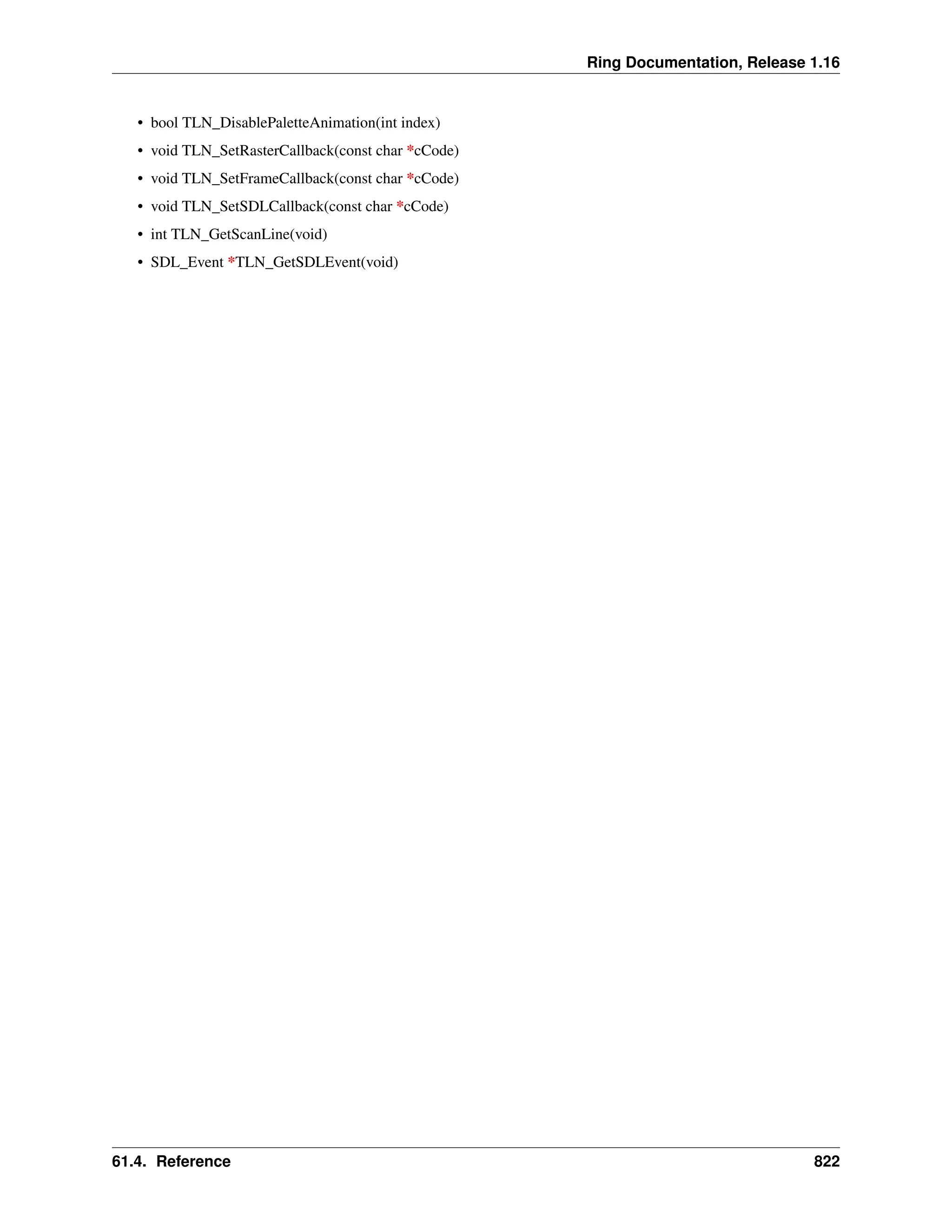 Ring Documentation, Release 1.16 • bool TLN_DisablePaletteAnimation(int index) • void TLN_SetRasterCallback(const char *cCode) • void TLN_SetFrameCallback(const char *cCode) • void TLN_SetSDLCallback(const char *cCode) • int TLN_GetScanLine(void) • SDL_Event *TLN_GetSDLEvent(void) 61.4. Reference 822 