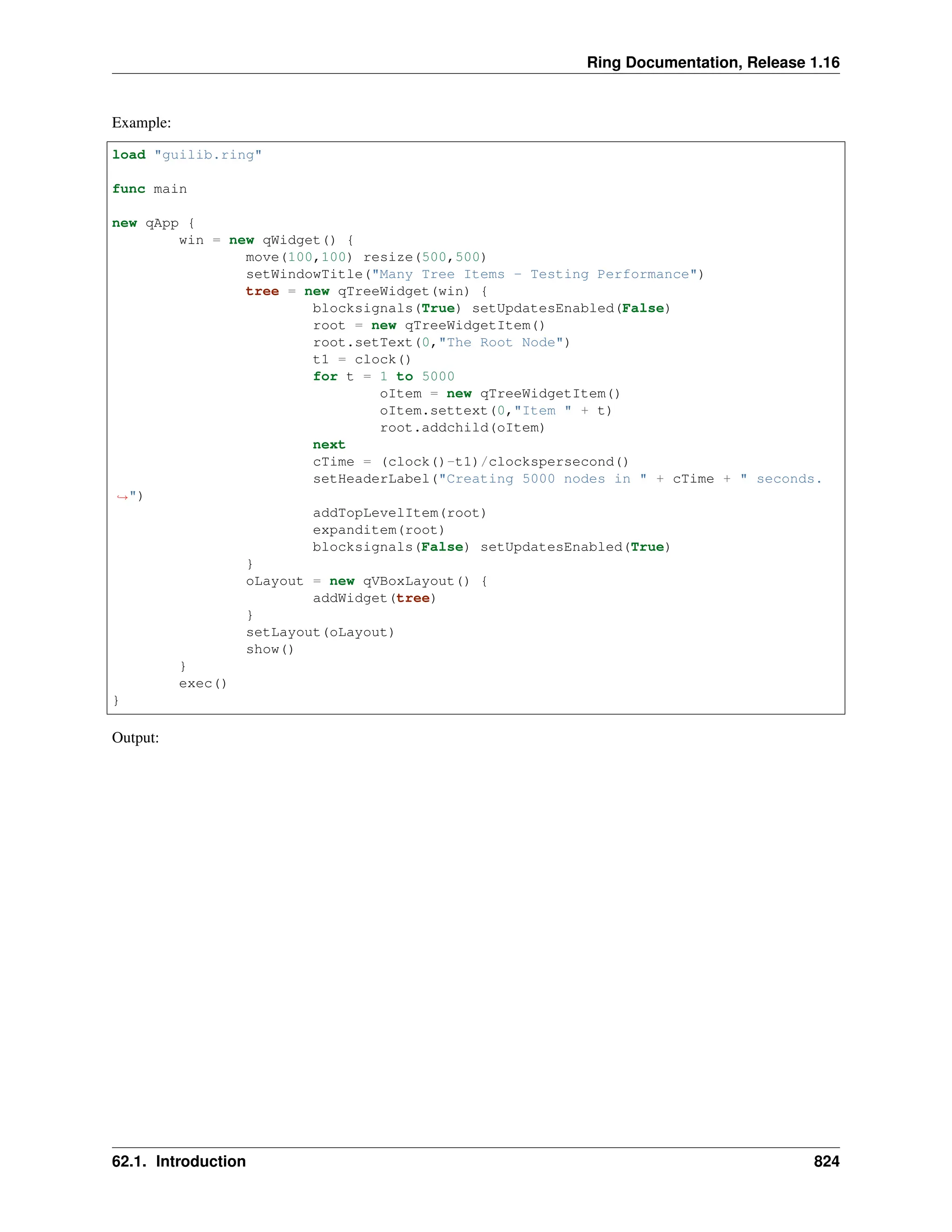 Ring Documentation, Release 1.16 Example: load "guilib.ring" func main new qApp { win = new qWidget() { move(100,100) resize(500,500) setWindowTitle("Many Tree Items - Testing Performance") tree = new qTreeWidget(win) { blocksignals(True) setUpdatesEnabled(False) root = new qTreeWidgetItem() root.setText(0,"The Root Node") t1 = clock() for t = 1 to 5000 oItem = new qTreeWidgetItem() oItem.settext(0,"Item " + t) root.addchild(oItem) next cTime = (clock()-t1)/clockspersecond() setHeaderLabel("Creating 5000 nodes in " + cTime + " seconds. ˓ →") addTopLevelItem(root) expanditem(root) blocksignals(False) setUpdatesEnabled(True) } oLayout = new qVBoxLayout() { addWidget(tree) } setLayout(oLayout) show() } exec() } Output: 62.1. Introduction 824 