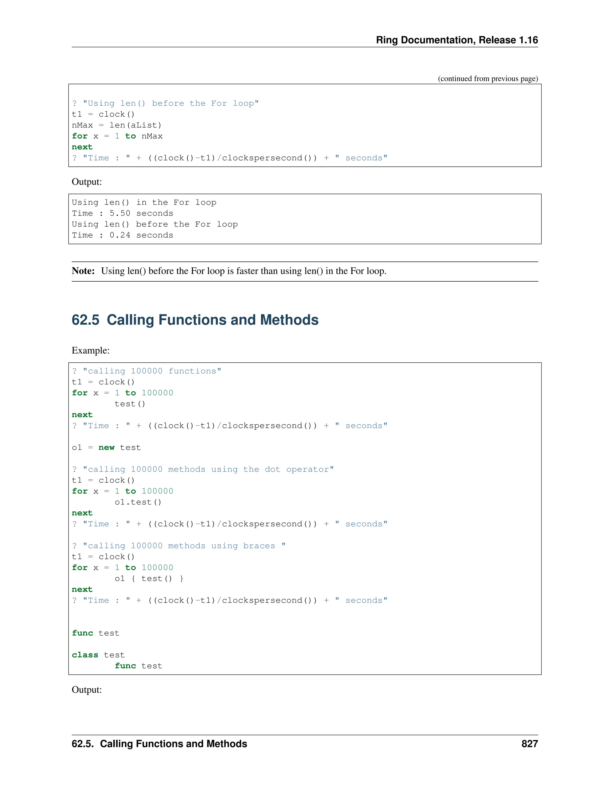 Ring Documentation, Release 1.16 (continued from previous page) ? "Using len() before the For loop" t1 = clock() nMax = len(aList) for x = 1 to nMax next ? "Time : " + ((clock()-t1)/clockspersecond()) + " seconds" Output: Using len() in the For loop Time : 5.50 seconds Using len() before the For loop Time : 0.24 seconds Note: Using len() before the For loop is faster than using len() in the For loop. 62.5 Calling Functions and Methods Example: ? "calling 100000 functions" t1 = clock() for x = 1 to 100000 test() next ? "Time : " + ((clock()-t1)/clockspersecond()) + " seconds" o1 = new test ? "calling 100000 methods using the dot operator" t1 = clock() for x = 1 to 100000 o1.test() next ? "Time : " + ((clock()-t1)/clockspersecond()) + " seconds" ? "calling 100000 methods using braces " t1 = clock() for x = 1 to 100000 o1 { test() } next ? "Time : " + ((clock()-t1)/clockspersecond()) + " seconds" func test class test func test Output: 62.5. Calling Functions and Methods 827 