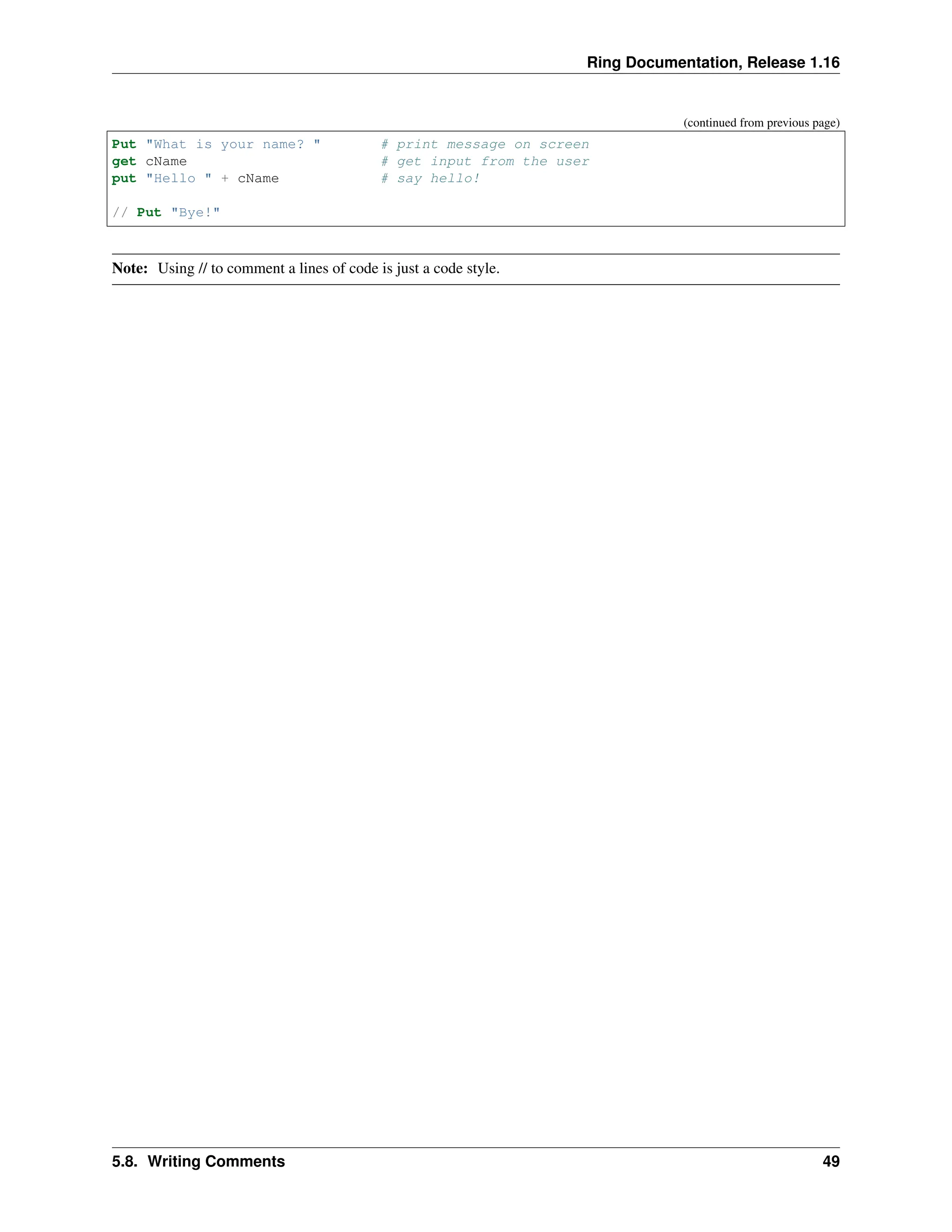 Ring Documentation, Release 1.16 (continued from previous page) Put "What is your name? " # print message on screen get cName # get input from the user put "Hello " + cName # say hello! // Put "Bye!" Note: Using // to comment a lines of code is just a code style. 5.8. Writing Comments 49 