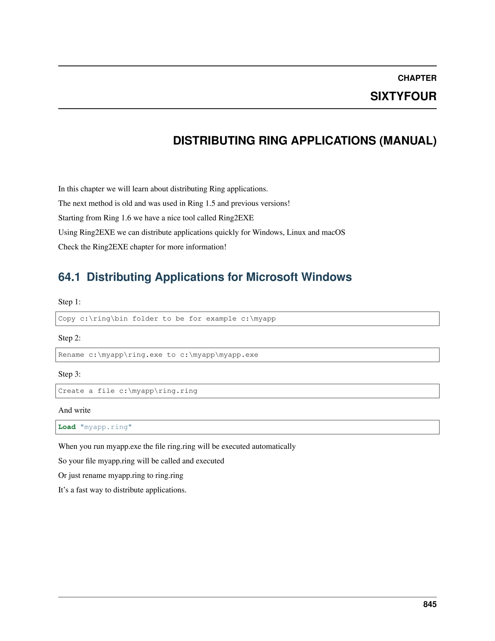 CHAPTER SIXTYFOUR DISTRIBUTING RING APPLICATIONS (MANUAL) In this chapter we will learn about distributing Ring applications. The next method is old and was used in Ring 1.5 and previous versions! Starting from Ring 1.6 we have a nice tool called Ring2EXE Using Ring2EXE we can distribute applications quickly for Windows, Linux and macOS Check the Ring2EXE chapter for more information! 64.1 Distributing Applications for Microsoft Windows Step 1: Copy c:ringbin folder to be for example c:myapp Step 2: Rename c:myappring.exe to c:myappmyapp.exe Step 3: Create a file c:myappring.ring And write Load "myapp.ring" When you run myapp.exe the file ring.ring will be executed automatically So your file myapp.ring will be called and executed Or just rename myapp.ring to ring.ring It’s a fast way to distribute applications. 845 