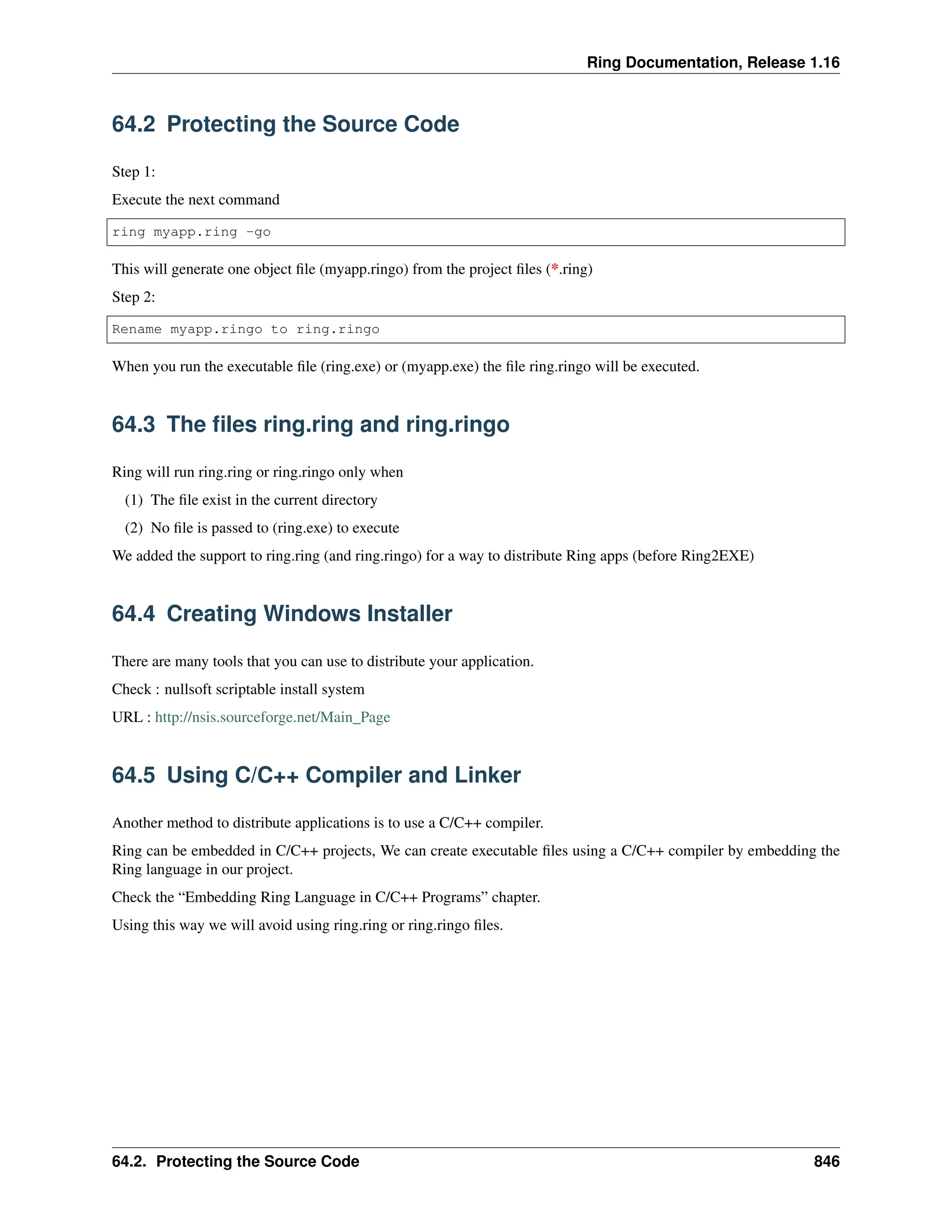 Ring Documentation, Release 1.16 64.2 Protecting the Source Code Step 1: Execute the next command ring myapp.ring -go This will generate one object file (myapp.ringo) from the project files (*.ring) Step 2: Rename myapp.ringo to ring.ringo When you run the executable file (ring.exe) or (myapp.exe) the file ring.ringo will be executed. 64.3 The files ring.ring and ring.ringo Ring will run ring.ring or ring.ringo only when (1) The file exist in the current directory (2) No file is passed to (ring.exe) to execute We added the support to ring.ring (and ring.ringo) for a way to distribute Ring apps (before Ring2EXE) 64.4 Creating Windows Installer There are many tools that you can use to distribute your application. Check : nullsoft scriptable install system URL : http://nsis.sourceforge.net/Main_Page 64.5 Using C/C++ Compiler and Linker Another method to distribute applications is to use a C/C++ compiler. Ring can be embedded in C/C++ projects, We can create executable files using a C/C++ compiler by embedding the Ring language in our project. Check the “Embedding Ring Language in C/C++ Programs” chapter. Using this way we will avoid using ring.ring or ring.ringo files. 64.2. Protecting the Source Code 846 