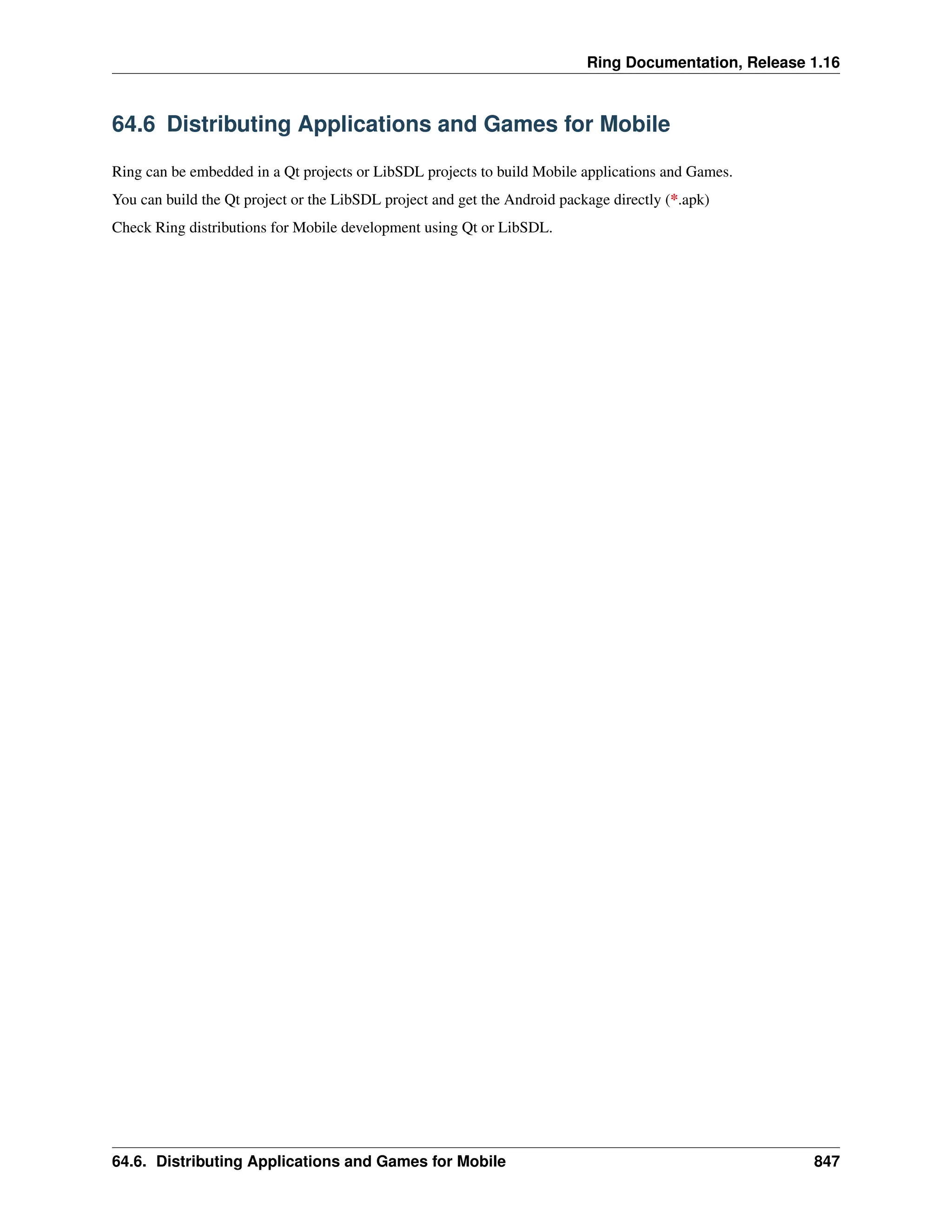 Ring Documentation, Release 1.16 64.6 Distributing Applications and Games for Mobile Ring can be embedded in a Qt projects or LibSDL projects to build Mobile applications and Games. You can build the Qt project or the LibSDL project and get the Android package directly (*.apk) Check Ring distributions for Mobile development using Qt or LibSDL. 64.6. Distributing Applications and Games for Mobile 847 