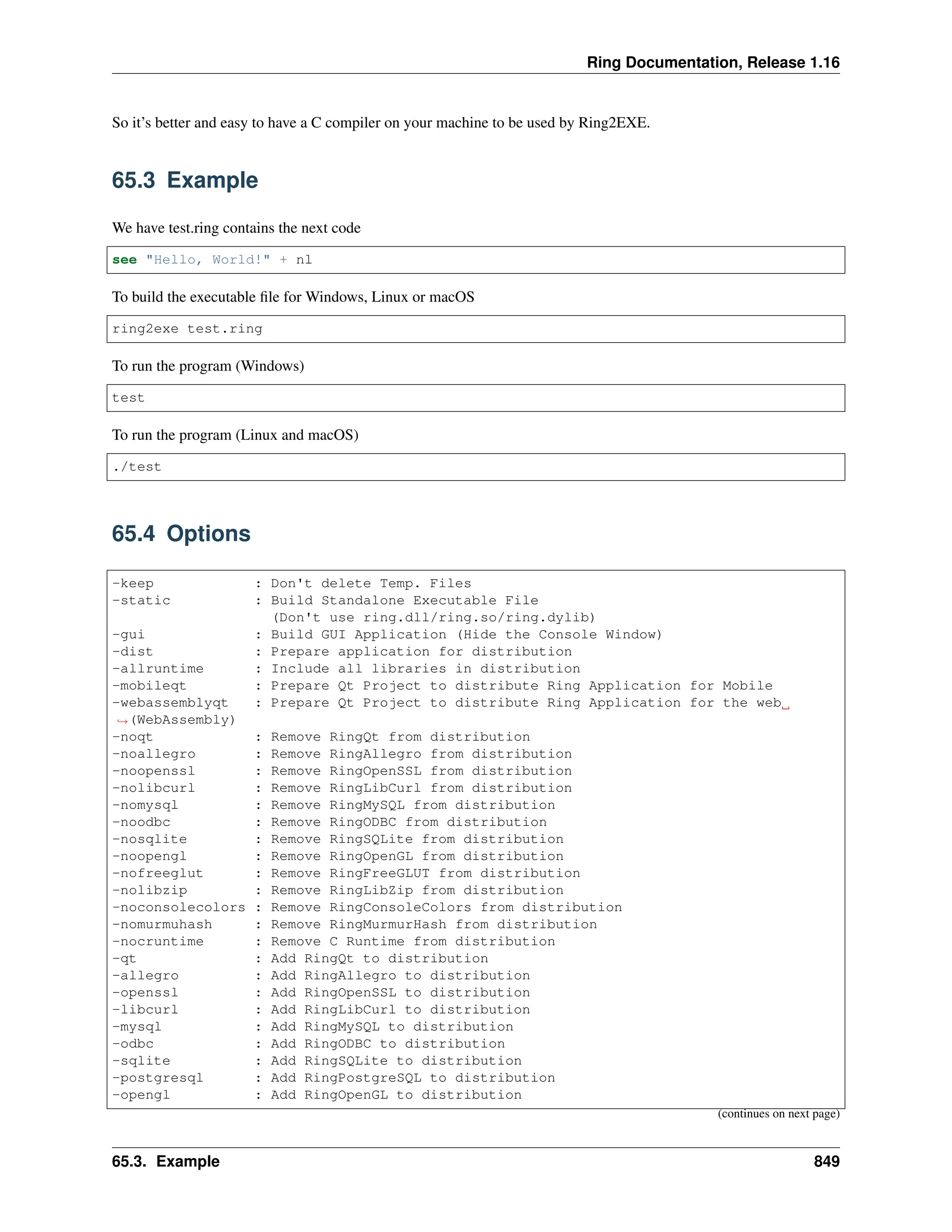 Ring Documentation, Release 1.16 So it’s better and easy to have a C compiler on your machine to be used by Ring2EXE. 65.3 Example We have test.ring contains the next code see "Hello, World!" + nl To build the executable file for Windows, Linux or macOS ring2exe test.ring To run the program (Windows) test To run the program (Linux and macOS) ./test 65.4 Options -keep : Don't delete Temp. Files -static : Build Standalone Executable File (Don't use ring.dll/ring.so/ring.dylib) -gui : Build GUI Application (Hide the Console Window) -dist : Prepare application for distribution -allruntime : Include all libraries in distribution -mobileqt : Prepare Qt Project to distribute Ring Application for Mobile -webassemblyqt : Prepare Qt Project to distribute Ring Application for the web ˓ →(WebAssembly) -noqt : Remove RingQt from distribution -noallegro : Remove RingAllegro from distribution -noopenssl : Remove RingOpenSSL from distribution -nolibcurl : Remove RingLibCurl from distribution -nomysql : Remove RingMySQL from distribution -noodbc : Remove RingODBC from distribution -nosqlite : Remove RingSQLite from distribution -noopengl : Remove RingOpenGL from distribution -nofreeglut : Remove RingFreeGLUT from distribution -nolibzip : Remove RingLibZip from distribution -noconsolecolors : Remove RingConsoleColors from distribution -nomurmuhash : Remove RingMurmurHash from distribution -nocruntime : Remove C Runtime from distribution -qt : Add RingQt to distribution -allegro : Add RingAllegro to distribution -openssl : Add RingOpenSSL to distribution -libcurl : Add RingLibCurl to distribution -mysql : Add RingMySQL to distribution -odbc : Add RingODBC to distribution -sqlite : Add RingSQLite to distribution -postgresql : Add RingPostgreSQL to distribution -opengl : Add RingOpenGL to distribution (continues on next page) 65.3. Example 849 