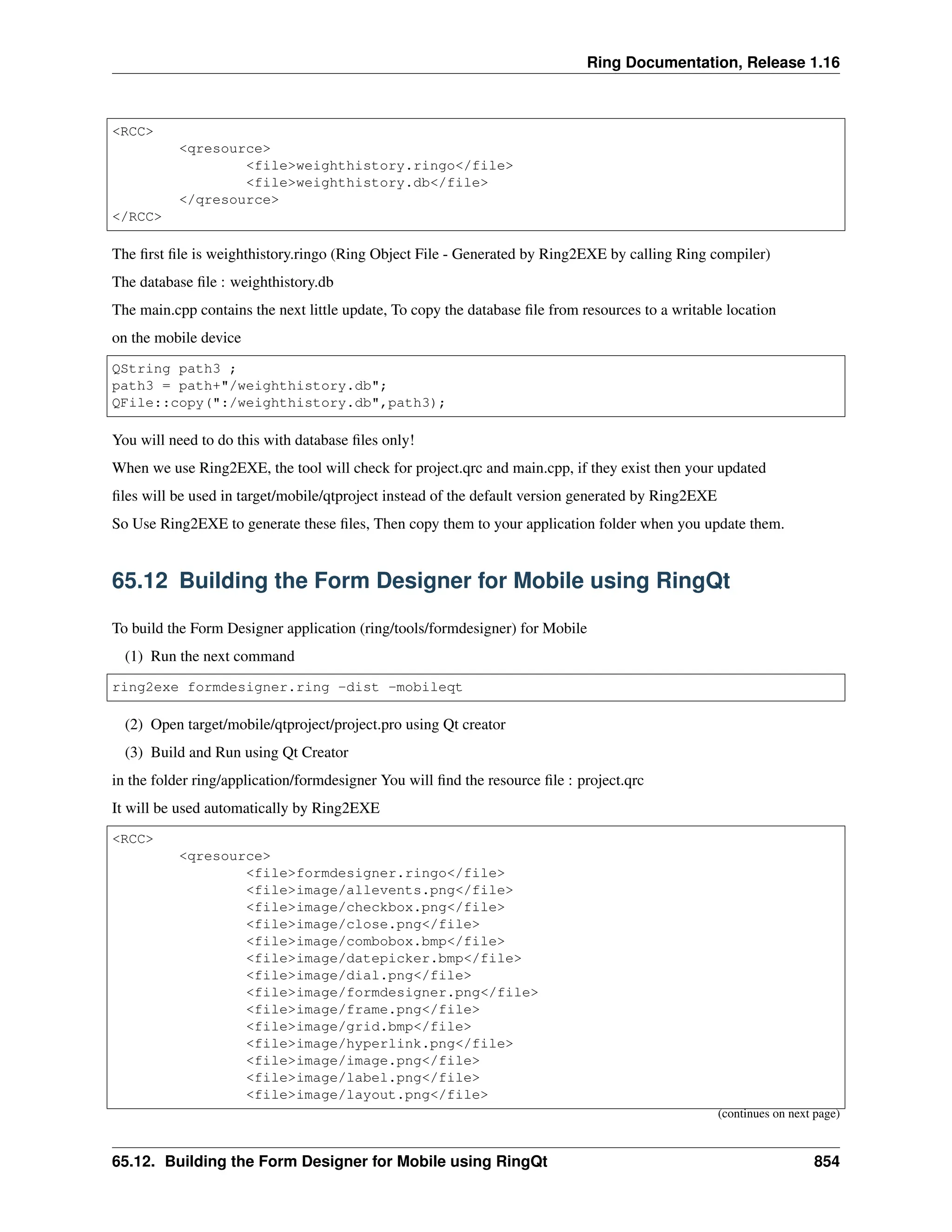 Ring Documentation, Release 1.16 <RCC> <qresource> <file>weighthistory.ringo</file> <file>weighthistory.db</file> </qresource> </RCC> The first file is weighthistory.ringo (Ring Object File - Generated by Ring2EXE by calling Ring compiler) The database file : weighthistory.db The main.cpp contains the next little update, To copy the database file from resources to a writable location on the mobile device QString path3 ; path3 = path+"/weighthistory.db"; QFile::copy(":/weighthistory.db",path3); You will need to do this with database files only! When we use Ring2EXE, the tool will check for project.qrc and main.cpp, if they exist then your updated files will be used in target/mobile/qtproject instead of the default version generated by Ring2EXE So Use Ring2EXE to generate these files, Then copy them to your application folder when you update them. 65.12 Building the Form Designer for Mobile using RingQt To build the Form Designer application (ring/tools/formdesigner) for Mobile (1) Run the next command ring2exe formdesigner.ring -dist -mobileqt (2) Open target/mobile/qtproject/project.pro using Qt creator (3) Build and Run using Qt Creator in the folder ring/application/formdesigner You will find the resource file : project.qrc It will be used automatically by Ring2EXE <RCC> <qresource> <file>formdesigner.ringo</file> <file>image/allevents.png</file> <file>image/checkbox.png</file> <file>image/close.png</file> <file>image/combobox.bmp</file> <file>image/datepicker.bmp</file> <file>image/dial.png</file> <file>image/formdesigner.png</file> <file>image/frame.png</file> <file>image/grid.bmp</file> <file>image/hyperlink.png</file> <file>image/image.png</file> <file>image/label.png</file> <file>image/layout.png</file> (continues on next page) 65.12. Building the Form Designer for Mobile using RingQt 854 