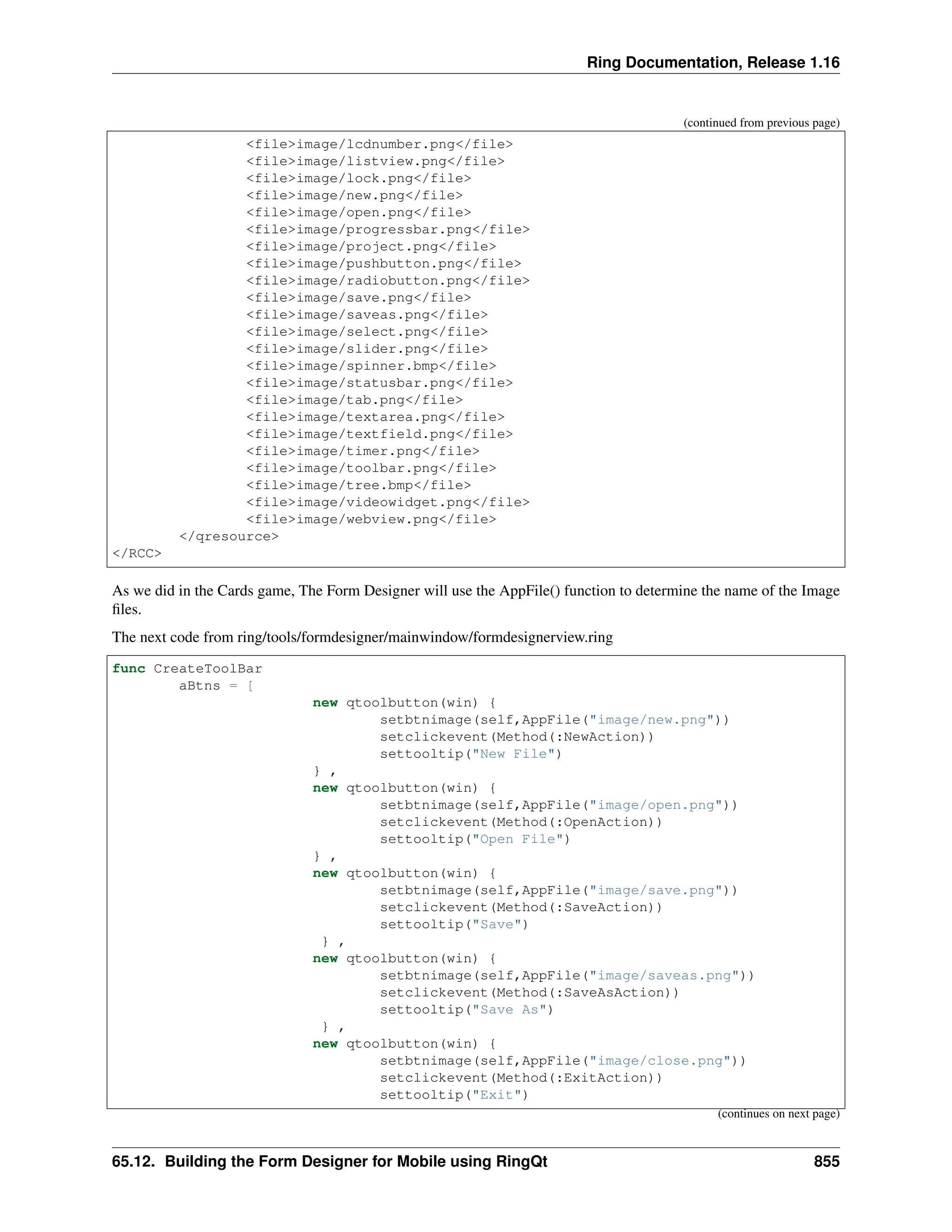 Ring Documentation, Release 1.16 (continued from previous page) <file>image/lcdnumber.png</file> <file>image/listview.png</file> <file>image/lock.png</file> <file>image/new.png</file> <file>image/open.png</file> <file>image/progressbar.png</file> <file>image/project.png</file> <file>image/pushbutton.png</file> <file>image/radiobutton.png</file> <file>image/save.png</file> <file>image/saveas.png</file> <file>image/select.png</file> <file>image/slider.png</file> <file>image/spinner.bmp</file> <file>image/statusbar.png</file> <file>image/tab.png</file> <file>image/textarea.png</file> <file>image/textfield.png</file> <file>image/timer.png</file> <file>image/toolbar.png</file> <file>image/tree.bmp</file> <file>image/videowidget.png</file> <file>image/webview.png</file> </qresource> </RCC> As we did in the Cards game, The Form Designer will use the AppFile() function to determine the name of the Image files. The next code from ring/tools/formdesigner/mainwindow/formdesignerview.ring func CreateToolBar aBtns = [ new qtoolbutton(win) { setbtnimage(self,AppFile("image/new.png")) setclickevent(Method(:NewAction)) settooltip("New File") } , new qtoolbutton(win) { setbtnimage(self,AppFile("image/open.png")) setclickevent(Method(:OpenAction)) settooltip("Open File") } , new qtoolbutton(win) { setbtnimage(self,AppFile("image/save.png")) setclickevent(Method(:SaveAction)) settooltip("Save") } , new qtoolbutton(win) { setbtnimage(self,AppFile("image/saveas.png")) setclickevent(Method(:SaveAsAction)) settooltip("Save As") } , new qtoolbutton(win) { setbtnimage(self,AppFile("image/close.png")) setclickevent(Method(:ExitAction)) settooltip("Exit") (continues on next page) 65.12. Building the Form Designer for Mobile using RingQt 855 