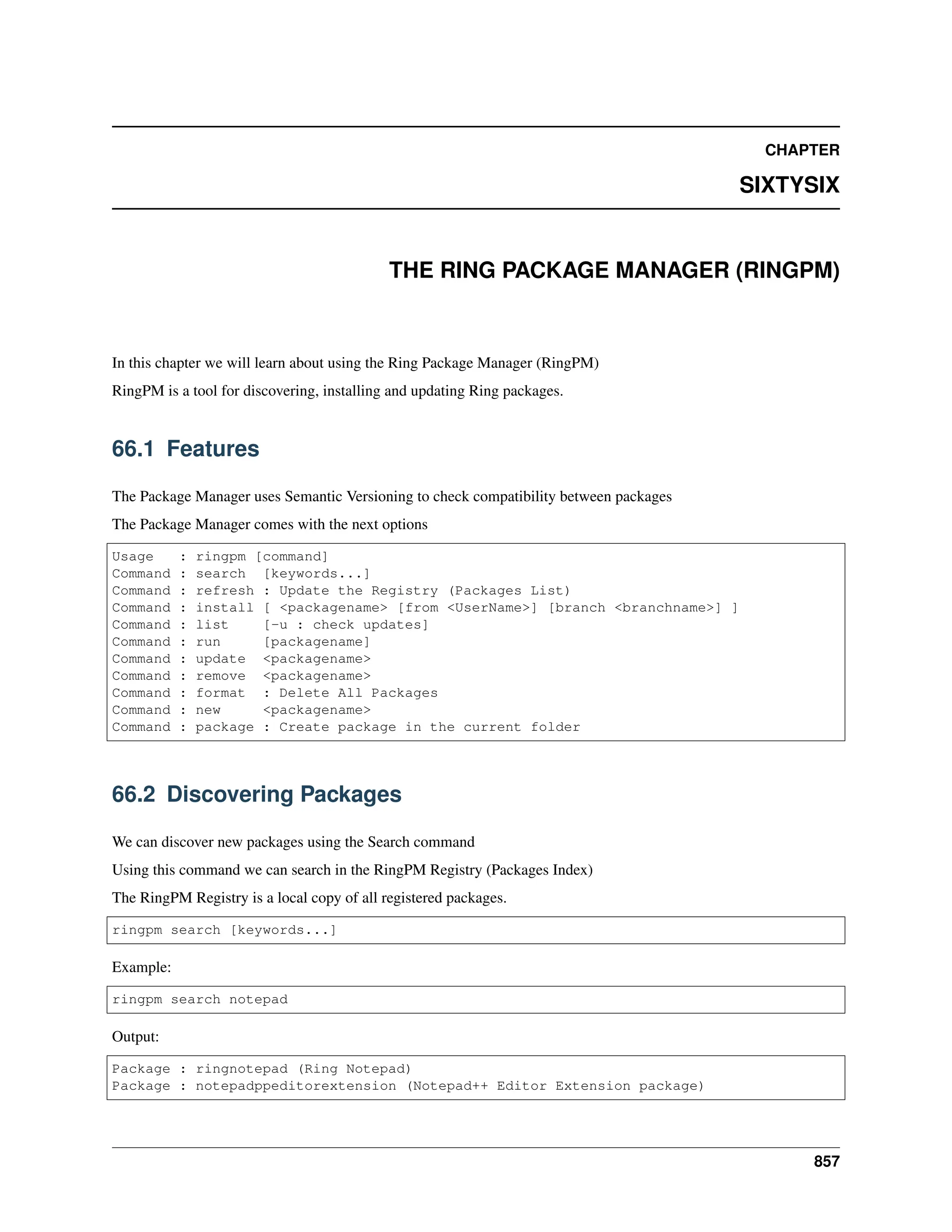 CHAPTER SIXTYSIX THE RING PACKAGE MANAGER (RINGPM) In this chapter we will learn about using the Ring Package Manager (RingPM) RingPM is a tool for discovering, installing and updating Ring packages. 66.1 Features The Package Manager uses Semantic Versioning to check compatibility between packages The Package Manager comes with the next options Usage : ringpm [command] Command : search [keywords...] Command : refresh : Update the Registry (Packages List) Command : install [ <packagename> [from <UserName>] [branch <branchname>] ] Command : list [-u : check updates] Command : run [packagename] Command : update <packagename> Command : remove <packagename> Command : format : Delete All Packages Command : new <packagename> Command : package : Create package in the current folder 66.2 Discovering Packages We can discover new packages using the Search command Using this command we can search in the RingPM Registry (Packages Index) The RingPM Registry is a local copy of all registered packages. ringpm search [keywords...] Example: ringpm search notepad Output: Package : ringnotepad (Ring Notepad) Package : notepadppeditorextension (Notepad++ Editor Extension package) 857 