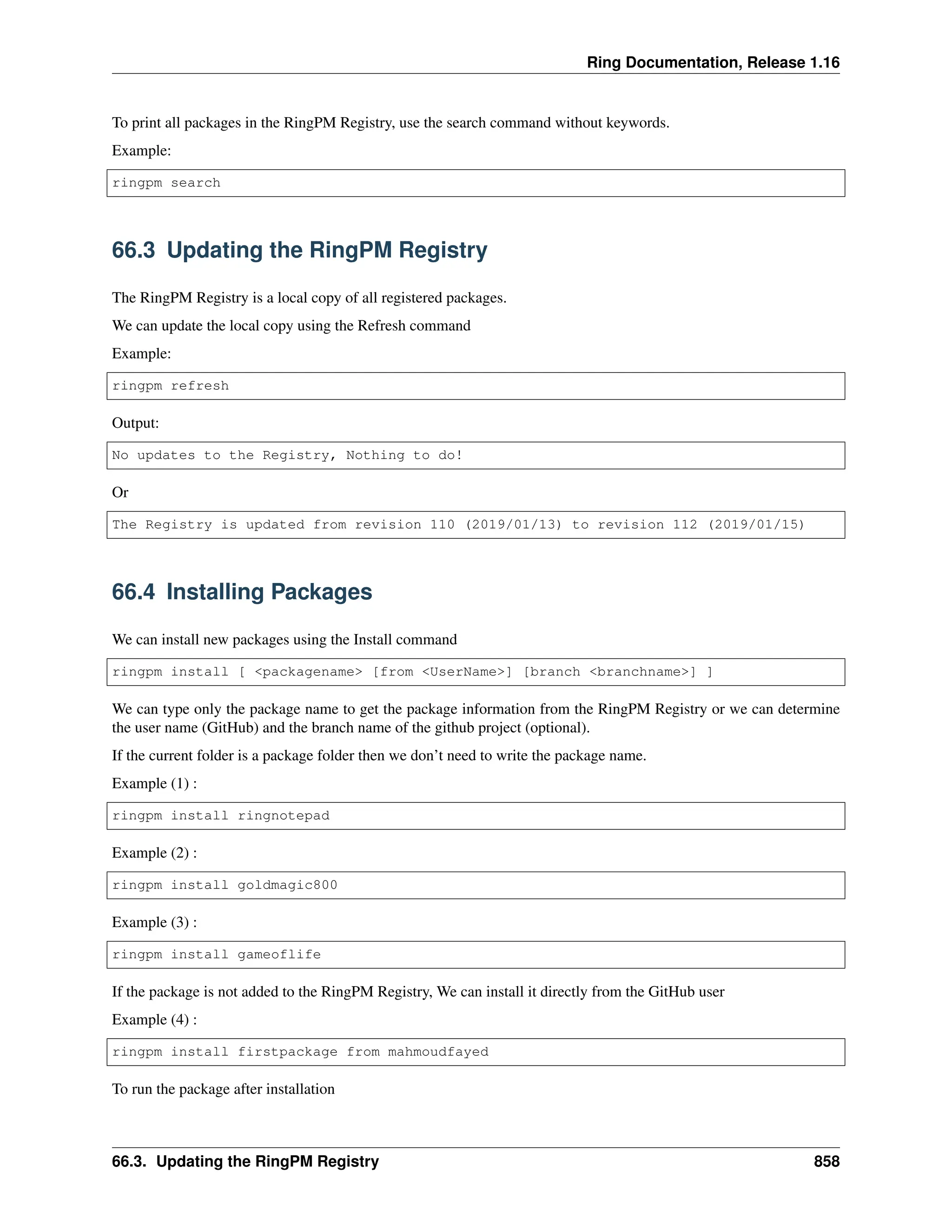 Ring Documentation, Release 1.16 To print all packages in the RingPM Registry, use the search command without keywords. Example: ringpm search 66.3 Updating the RingPM Registry The RingPM Registry is a local copy of all registered packages. We can update the local copy using the Refresh command Example: ringpm refresh Output: No updates to the Registry, Nothing to do! Or The Registry is updated from revision 110 (2019/01/13) to revision 112 (2019/01/15) 66.4 Installing Packages We can install new packages using the Install command ringpm install [ <packagename> [from <UserName>] [branch <branchname>] ] We can type only the package name to get the package information from the RingPM Registry or we can determine the user name (GitHub) and the branch name of the github project (optional). If the current folder is a package folder then we don’t need to write the package name. Example (1) : ringpm install ringnotepad Example (2) : ringpm install goldmagic800 Example (3) : ringpm install gameoflife If the package is not added to the RingPM Registry, We can install it directly from the GitHub user Example (4) : ringpm install firstpackage from mahmoudfayed To run the package after installation 66.3. Updating the RingPM Registry 858 
