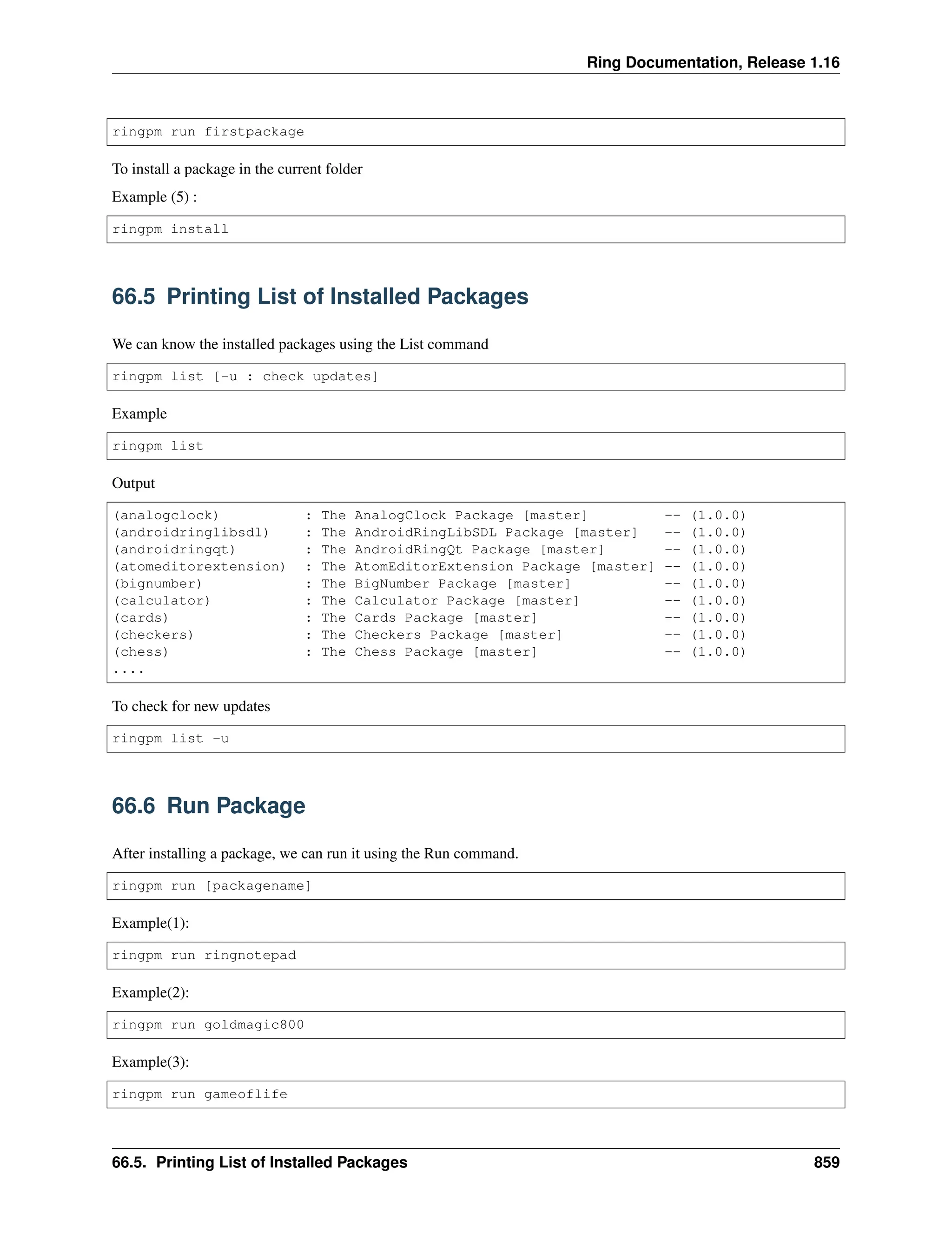 Ring Documentation, Release 1.16 ringpm run firstpackage To install a package in the current folder Example (5) : ringpm install 66.5 Printing List of Installed Packages We can know the installed packages using the List command ringpm list [-u : check updates] Example ringpm list Output (analogclock) : The AnalogClock Package [master] -- (1.0.0) (androidringlibsdl) : The AndroidRingLibSDL Package [master] -- (1.0.0) (androidringqt) : The AndroidRingQt Package [master] -- (1.0.0) (atomeditorextension) : The AtomEditorExtension Package [master] -- (1.0.0) (bignumber) : The BigNumber Package [master] -- (1.0.0) (calculator) : The Calculator Package [master] -- (1.0.0) (cards) : The Cards Package [master] -- (1.0.0) (checkers) : The Checkers Package [master] -- (1.0.0) (chess) : The Chess Package [master] -- (1.0.0) .... To check for new updates ringpm list -u 66.6 Run Package After installing a package, we can run it using the Run command. ringpm run [packagename] Example(1): ringpm run ringnotepad Example(2): ringpm run goldmagic800 Example(3): ringpm run gameoflife 66.5. Printing List of Installed Packages 859 