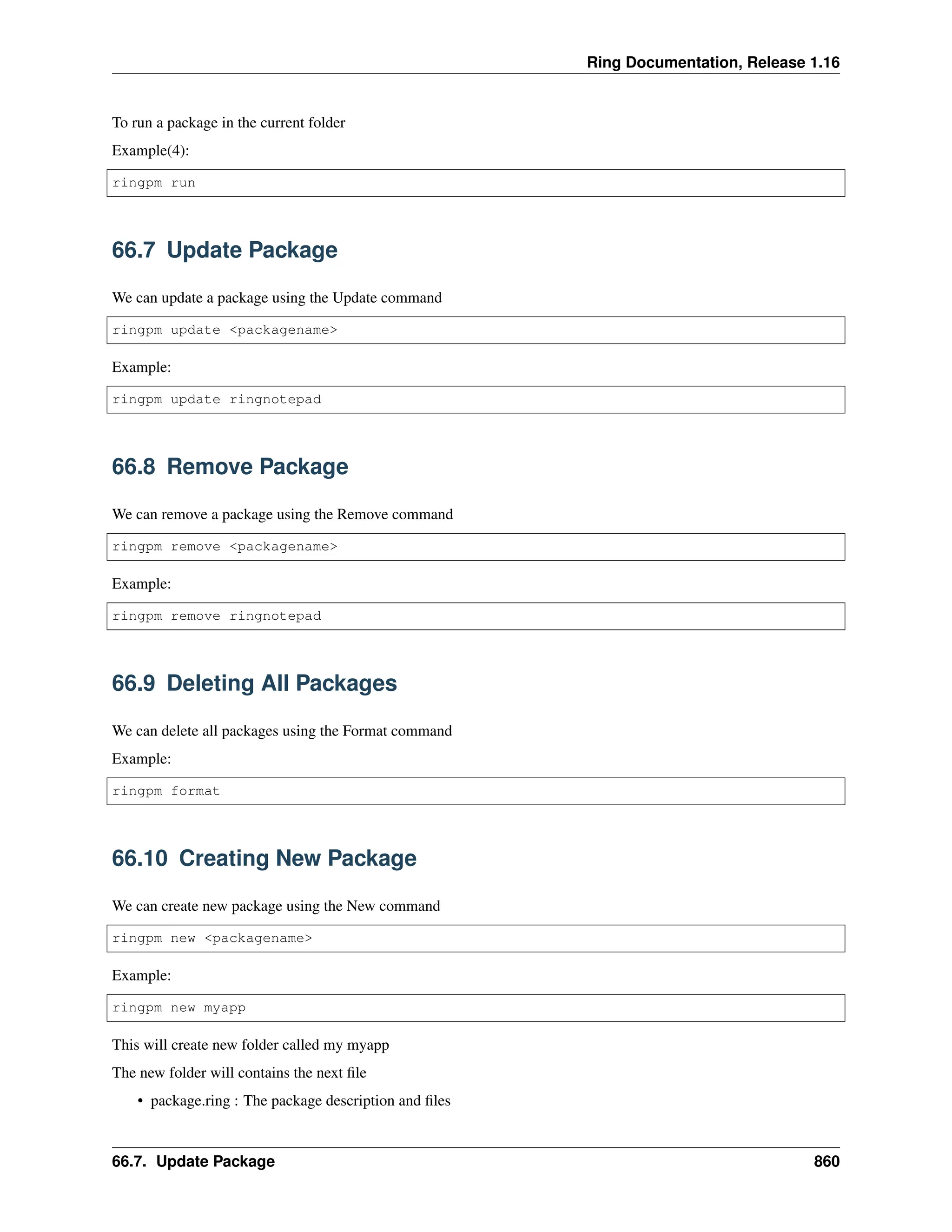 Ring Documentation, Release 1.16 To run a package in the current folder Example(4): ringpm run 66.7 Update Package We can update a package using the Update command ringpm update <packagename> Example: ringpm update ringnotepad 66.8 Remove Package We can remove a package using the Remove command ringpm remove <packagename> Example: ringpm remove ringnotepad 66.9 Deleting All Packages We can delete all packages using the Format command Example: ringpm format 66.10 Creating New Package We can create new package using the New command ringpm new <packagename> Example: ringpm new myapp This will create new folder called my myapp The new folder will contains the next file • package.ring : The package description and files 66.7. Update Package 860 