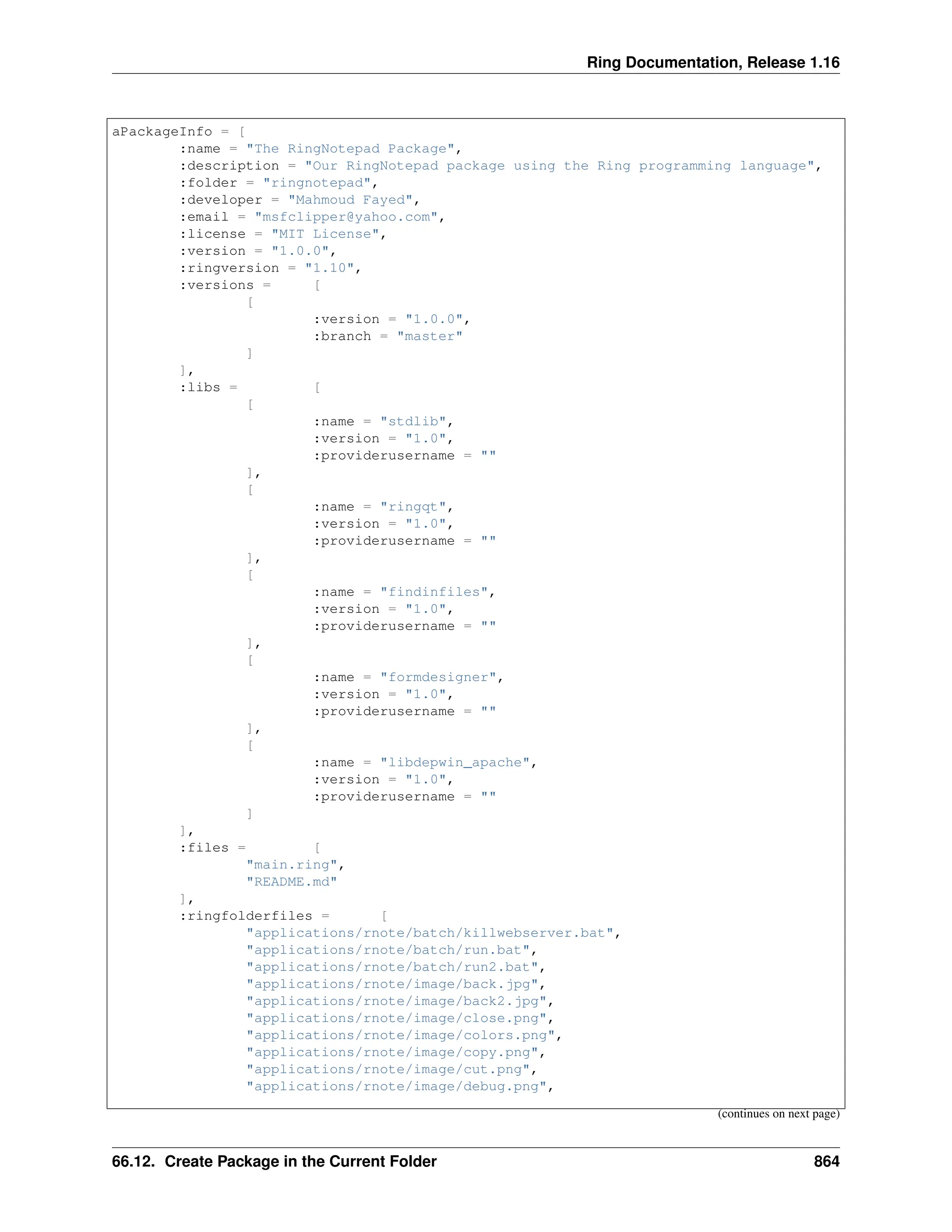 Ring Documentation, Release 1.16 aPackageInfo = [ :name = "The RingNotepad Package", :description = "Our RingNotepad package using the Ring programming language", :folder = "ringnotepad", :developer = "Mahmoud Fayed", :email = "msfclipper@yahoo.com", :license = "MIT License", :version = "1.0.0", :ringversion = "1.10", :versions = [ [ :version = "1.0.0", :branch = "master" ] ], :libs = [ [ :name = "stdlib", :version = "1.0", :providerusername = "" ], [ :name = "ringqt", :version = "1.0", :providerusername = "" ], [ :name = "findinfiles", :version = "1.0", :providerusername = "" ], [ :name = "formdesigner", :version = "1.0", :providerusername = "" ], [ :name = "libdepwin_apache", :version = "1.0", :providerusername = "" ] ], :files = [ "main.ring", "README.md" ], :ringfolderfiles = [ "applications/rnote/batch/killwebserver.bat", "applications/rnote/batch/run.bat", "applications/rnote/batch/run2.bat", "applications/rnote/image/back.jpg", "applications/rnote/image/back2.jpg", "applications/rnote/image/close.png", "applications/rnote/image/colors.png", "applications/rnote/image/copy.png", "applications/rnote/image/cut.png", "applications/rnote/image/debug.png", (continues on next page) 66.12. Create Package in the Current Folder 864 