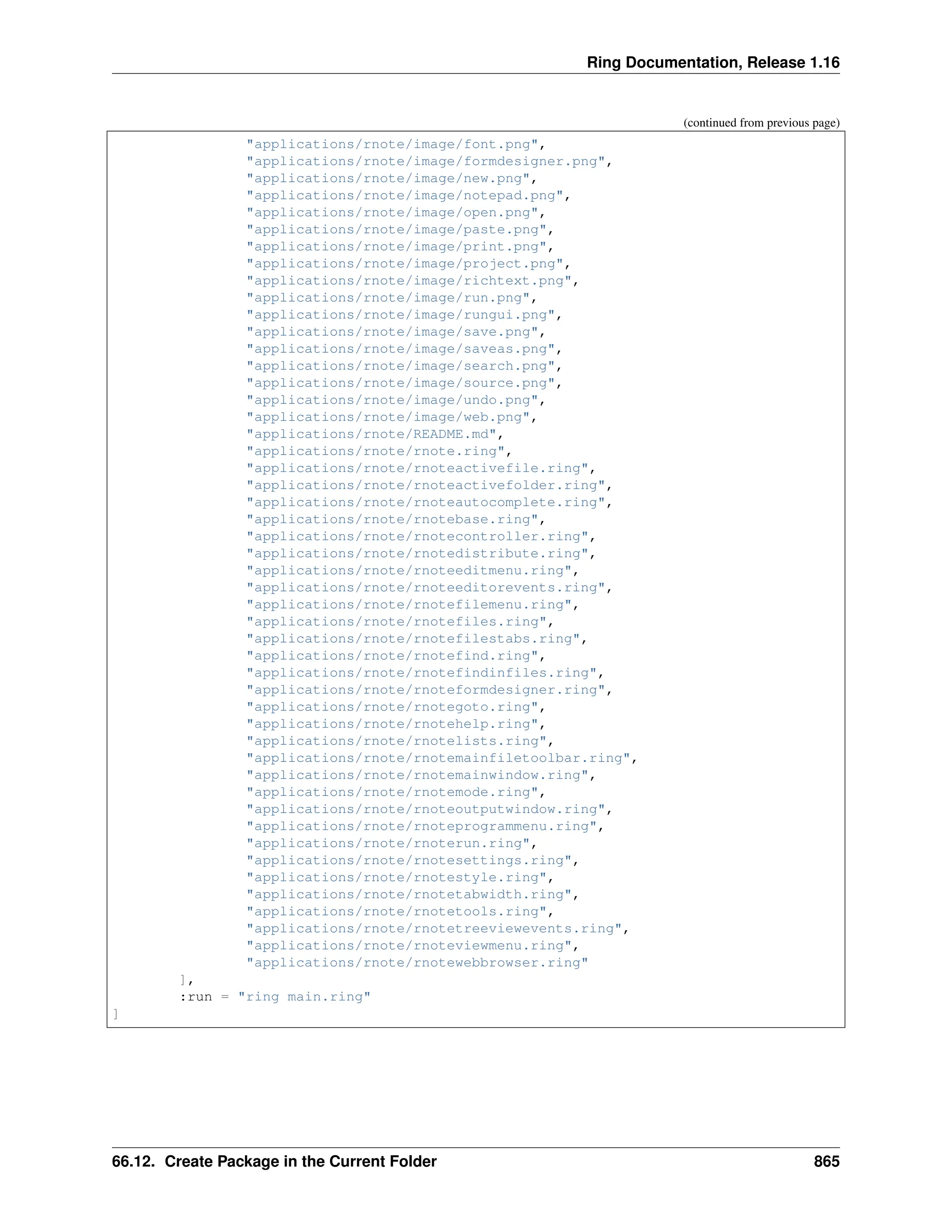 Ring Documentation, Release 1.16 (continued from previous page) "applications/rnote/image/font.png", "applications/rnote/image/formdesigner.png", "applications/rnote/image/new.png", "applications/rnote/image/notepad.png", "applications/rnote/image/open.png", "applications/rnote/image/paste.png", "applications/rnote/image/print.png", "applications/rnote/image/project.png", "applications/rnote/image/richtext.png", "applications/rnote/image/run.png", "applications/rnote/image/rungui.png", "applications/rnote/image/save.png", "applications/rnote/image/saveas.png", "applications/rnote/image/search.png", "applications/rnote/image/source.png", "applications/rnote/image/undo.png", "applications/rnote/image/web.png", "applications/rnote/README.md", "applications/rnote/rnote.ring", "applications/rnote/rnoteactivefile.ring", "applications/rnote/rnoteactivefolder.ring", "applications/rnote/rnoteautocomplete.ring", "applications/rnote/rnotebase.ring", "applications/rnote/rnotecontroller.ring", "applications/rnote/rnotedistribute.ring", "applications/rnote/rnoteeditmenu.ring", "applications/rnote/rnoteeditorevents.ring", "applications/rnote/rnotefilemenu.ring", "applications/rnote/rnotefiles.ring", "applications/rnote/rnotefilestabs.ring", "applications/rnote/rnotefind.ring", "applications/rnote/rnotefindinfiles.ring", "applications/rnote/rnoteformdesigner.ring", "applications/rnote/rnotegoto.ring", "applications/rnote/rnotehelp.ring", "applications/rnote/rnotelists.ring", "applications/rnote/rnotemainfiletoolbar.ring", "applications/rnote/rnotemainwindow.ring", "applications/rnote/rnotemode.ring", "applications/rnote/rnoteoutputwindow.ring", "applications/rnote/rnoteprogrammenu.ring", "applications/rnote/rnoterun.ring", "applications/rnote/rnotesettings.ring", "applications/rnote/rnotestyle.ring", "applications/rnote/rnotetabwidth.ring", "applications/rnote/rnotetools.ring", "applications/rnote/rnotetreeviewevents.ring", "applications/rnote/rnoteviewmenu.ring", "applications/rnote/rnotewebbrowser.ring" ], :run = "ring main.ring" ] 66.12. Create Package in the Current Folder 865 