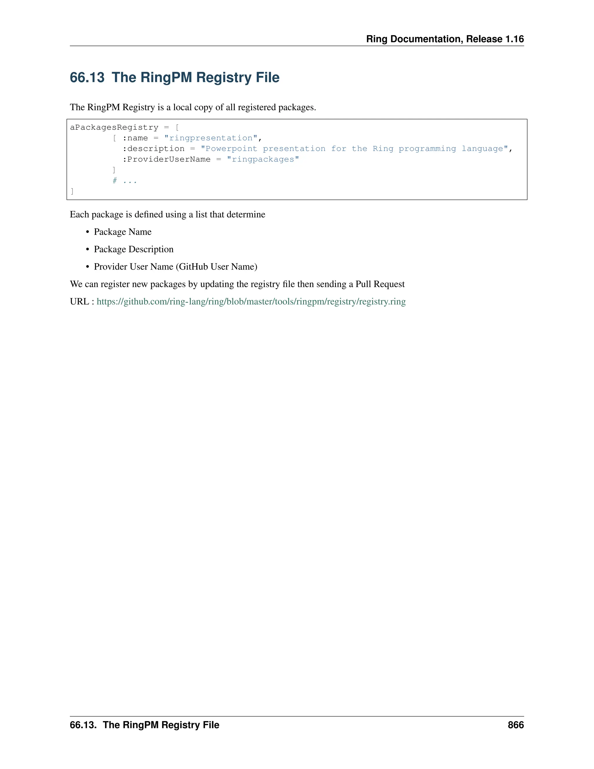 Ring Documentation, Release 1.16 66.13 The RingPM Registry File The RingPM Registry is a local copy of all registered packages. aPackagesRegistry = [ [ :name = "ringpresentation", :description = "Powerpoint presentation for the Ring programming language", :ProviderUserName = "ringpackages" ] # ... ] Each package is defined using a list that determine • Package Name • Package Description • Provider User Name (GitHub User Name) We can register new packages by updating the registry file then sending a Pull Request URL : https://github.com/ring-lang/ring/blob/master/tools/ringpm/registry/registry.ring 66.13. The RingPM Registry File 866 