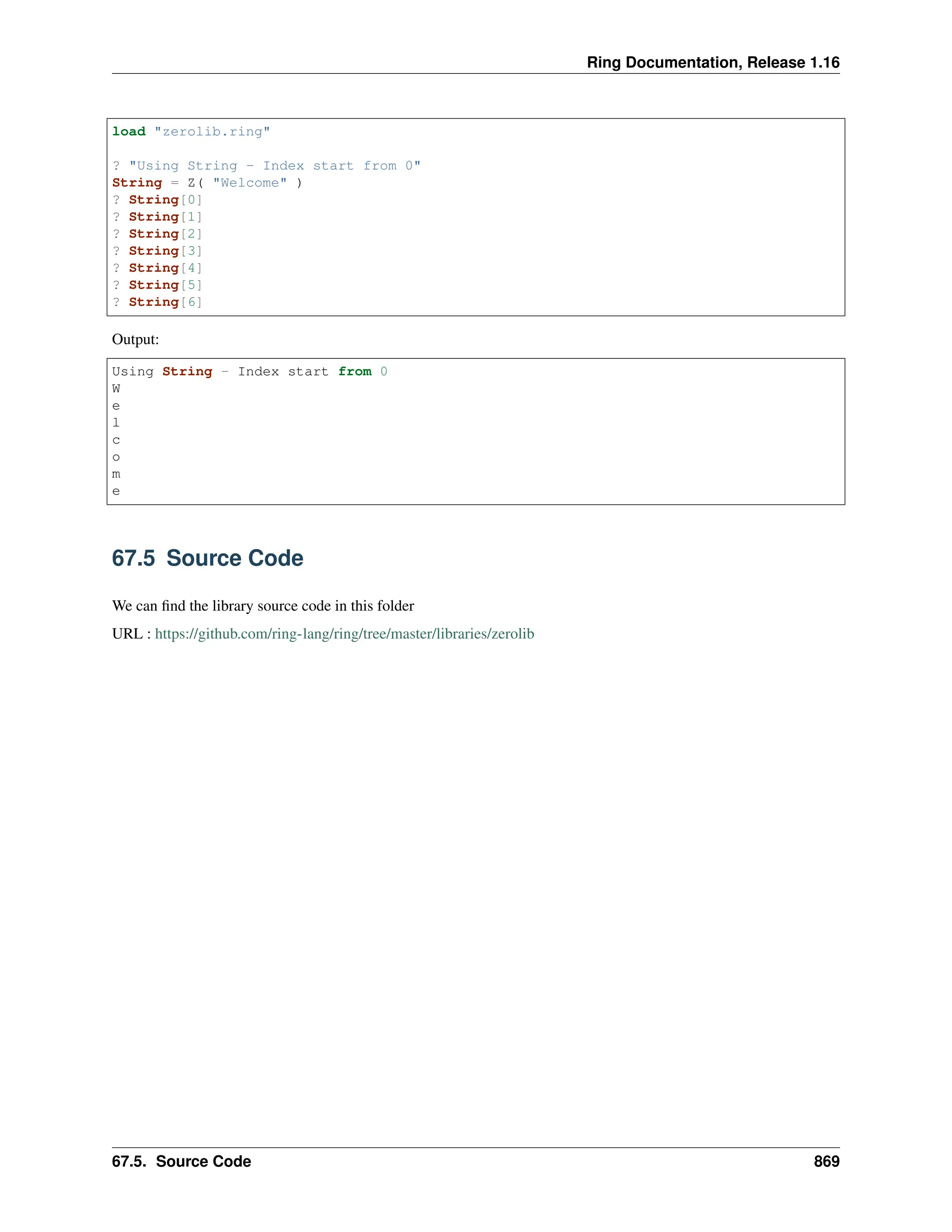 Ring Documentation, Release 1.16 load "zerolib.ring" ? "Using String - Index start from 0" String = Z( "Welcome" ) ? String[0] ? String[1] ? String[2] ? String[3] ? String[4] ? String[5] ? String[6] Output: Using String - Index start from 0 W e l c o m e 67.5 Source Code We can find the library source code in this folder URL : https://github.com/ring-lang/ring/tree/master/libraries/zerolib 67.5. Source Code 869 