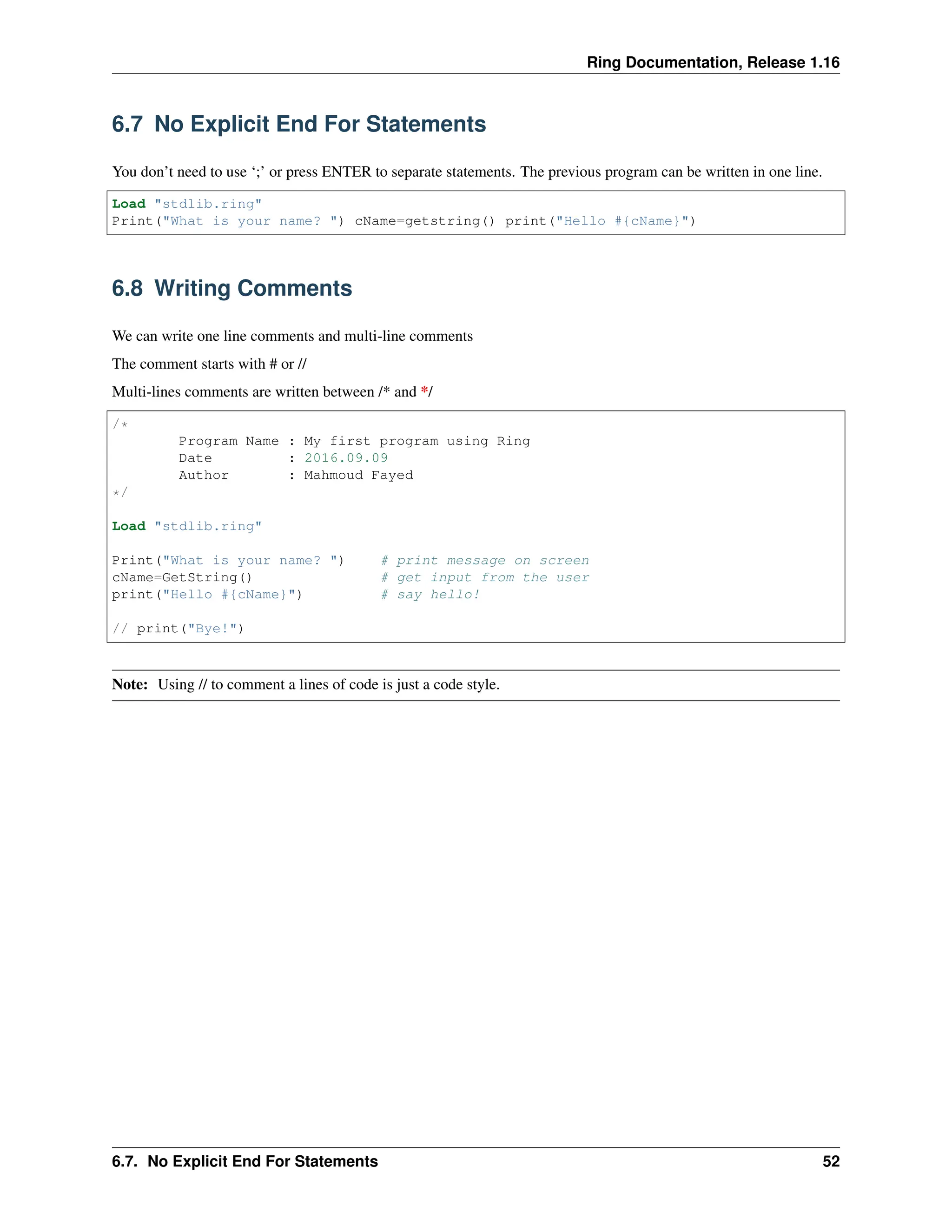 Ring Documentation, Release 1.16 6.7 No Explicit End For Statements You don’t need to use ‘;’ or press ENTER to separate statements. The previous program can be written in one line. Load "stdlib.ring" Print("What is your name? ") cName=getstring() print("Hello #{cName}") 6.8 Writing Comments We can write one line comments and multi-line comments The comment starts with # or // Multi-lines comments are written between /* and */ /* Program Name : My first program using Ring Date : 2016.09.09 Author : Mahmoud Fayed */ Load "stdlib.ring" Print("What is your name? ") # print message on screen cName=GetString() # get input from the user print("Hello #{cName}") # say hello! // print("Bye!") Note: Using // to comment a lines of code is just a code style. 6.7. No Explicit End For Statements 52 