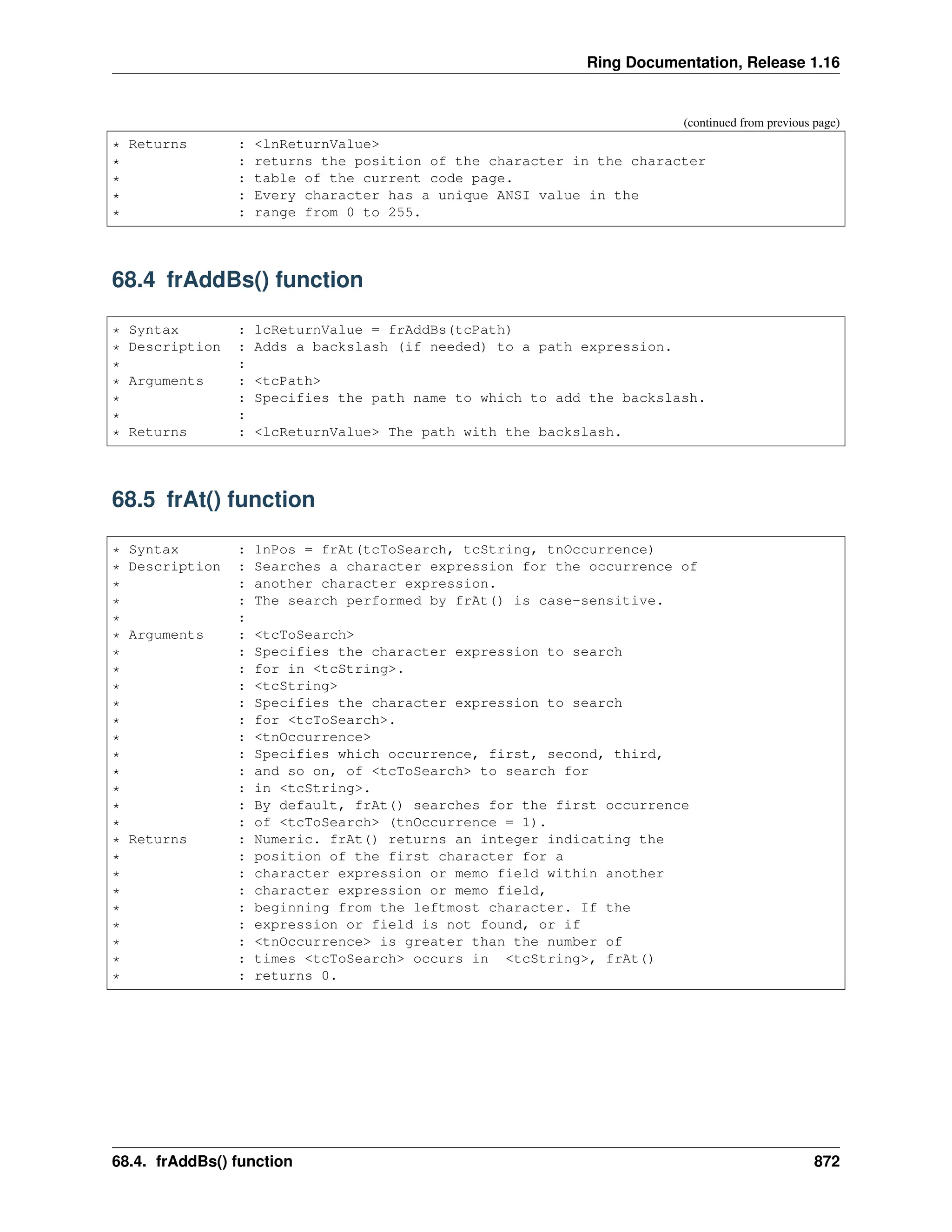 Ring Documentation, Release 1.16 (continued from previous page) * Returns : <lnReturnValue> * : returns the position of the character in the character * : table of the current code page. * : Every character has a unique ANSI value in the * : range from 0 to 255. 68.4 frAddBs() function * Syntax : lcReturnValue = frAddBs(tcPath) * Description : Adds a backslash (if needed) to a path expression. * : * Arguments : <tcPath> * : Specifies the path name to which to add the backslash. * : * Returns : <lcReturnValue> The path with the backslash. 68.5 frAt() function * Syntax : lnPos = frAt(tcToSearch, tcString, tnOccurrence) * Description : Searches a character expression for the occurrence of * : another character expression. * : The search performed by frAt() is case-sensitive. * : * Arguments : <tcToSearch> * : Specifies the character expression to search * : for in <tcString>. * : <tcString> * : Specifies the character expression to search * : for <tcToSearch>. * : <tnOccurrence> * : Specifies which occurrence, first, second, third, * : and so on, of <tcToSearch> to search for * : in <tcString>. * : By default, frAt() searches for the first occurrence * : of <tcToSearch> (tnOccurrence = 1). * Returns : Numeric. frAt() returns an integer indicating the * : position of the first character for a * : character expression or memo field within another * : character expression or memo field, * : beginning from the leftmost character. If the * : expression or field is not found, or if * : <tnOccurrence> is greater than the number of * : times <tcToSearch> occurs in <tcString>, frAt() * : returns 0. 68.4. frAddBs() function 872 