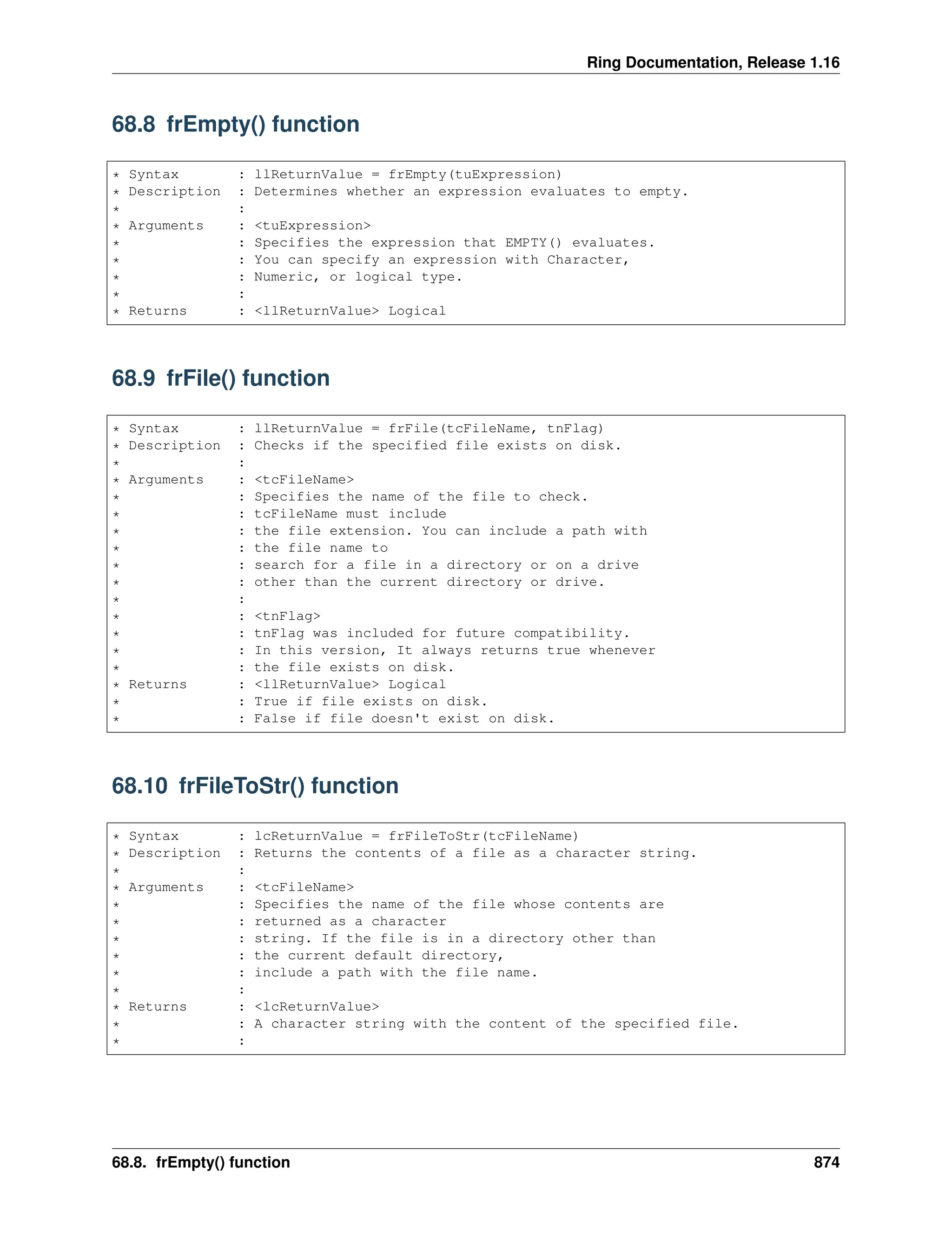 Ring Documentation, Release 1.16 68.8 frEmpty() function * Syntax : llReturnValue = frEmpty(tuExpression) * Description : Determines whether an expression evaluates to empty. * : * Arguments : <tuExpression> * : Specifies the expression that EMPTY() evaluates. * : You can specify an expression with Character, * : Numeric, or logical type. * : * Returns : <llReturnValue> Logical 68.9 frFile() function * Syntax : llReturnValue = frFile(tcFileName, tnFlag) * Description : Checks if the specified file exists on disk. * : * Arguments : <tcFileName> * : Specifies the name of the file to check. * : tcFileName must include * : the file extension. You can include a path with * : the file name to * : search for a file in a directory or on a drive * : other than the current directory or drive. * : * : <tnFlag> * : tnFlag was included for future compatibility. * : In this version, It always returns true whenever * : the file exists on disk. * Returns : <llReturnValue> Logical * : True if file exists on disk. * : False if file doesn't exist on disk. 68.10 frFileToStr() function * Syntax : lcReturnValue = frFileToStr(tcFileName) * Description : Returns the contents of a file as a character string. * : * Arguments : <tcFileName> * : Specifies the name of the file whose contents are * : returned as a character * : string. If the file is in a directory other than * : the current default directory, * : include a path with the file name. * : * Returns : <lcReturnValue> * : A character string with the content of the specified file. * : 68.8. frEmpty() function 874 