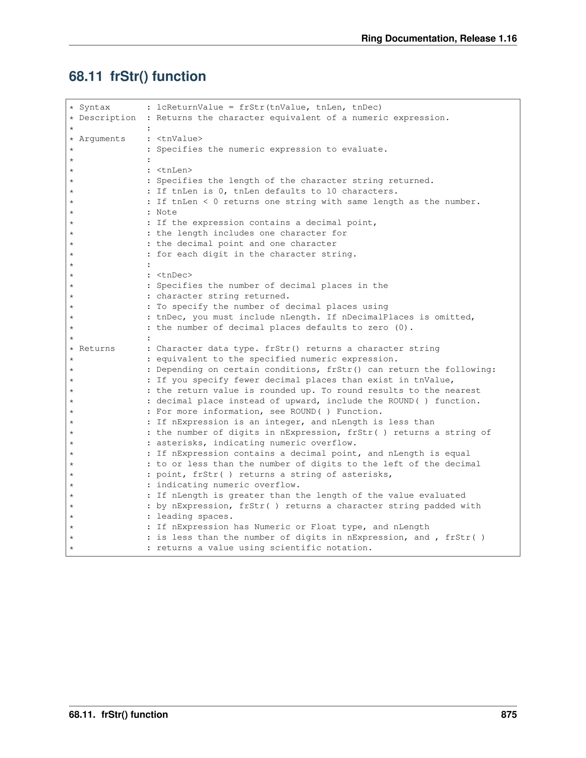 Ring Documentation, Release 1.16 68.11 frStr() function * Syntax : lcReturnValue = frStr(tnValue, tnLen, tnDec) * Description : Returns the character equivalent of a numeric expression. * : * Arguments : <tnValue> * : Specifies the numeric expression to evaluate. * : * : <tnLen> * : Specifies the length of the character string returned. * : If tnLen is 0, tnLen defaults to 10 characters. * : If tnLen < 0 returns one string with same length as the number. * : Note * : If the expression contains a decimal point, * : the length includes one character for * : the decimal point and one character * : for each digit in the character string. * : * : <tnDec> * : Specifies the number of decimal places in the * : character string returned. * : To specify the number of decimal places using * : tnDec, you must include nLength. If nDecimalPlaces is omitted, * : the number of decimal places defaults to zero (0). * : * Returns : Character data type. frStr() returns a character string * : equivalent to the specified numeric expression. * : Depending on certain conditions, frStr() can return the following: * : If you specify fewer decimal places than exist in tnValue, * : the return value is rounded up. To round results to the nearest * : decimal place instead of upward, include the ROUND( ) function. * : For more information, see ROUND( ) Function. * : If nExpression is an integer, and nLength is less than * : the number of digits in nExpression, frStr( ) returns a string of * : asterisks, indicating numeric overflow. * : If nExpression contains a decimal point, and nLength is equal * : to or less than the number of digits to the left of the decimal * : point, frStr( ) returns a string of asterisks, * : indicating numeric overflow. * : If nLength is greater than the length of the value evaluated * : by nExpression, frStr( ) returns a character string padded with * : leading spaces. * : If nExpression has Numeric or Float type, and nLength * : is less than the number of digits in nExpression, and , frStr( ) * : returns a value using scientific notation. 68.11. frStr() function 875 