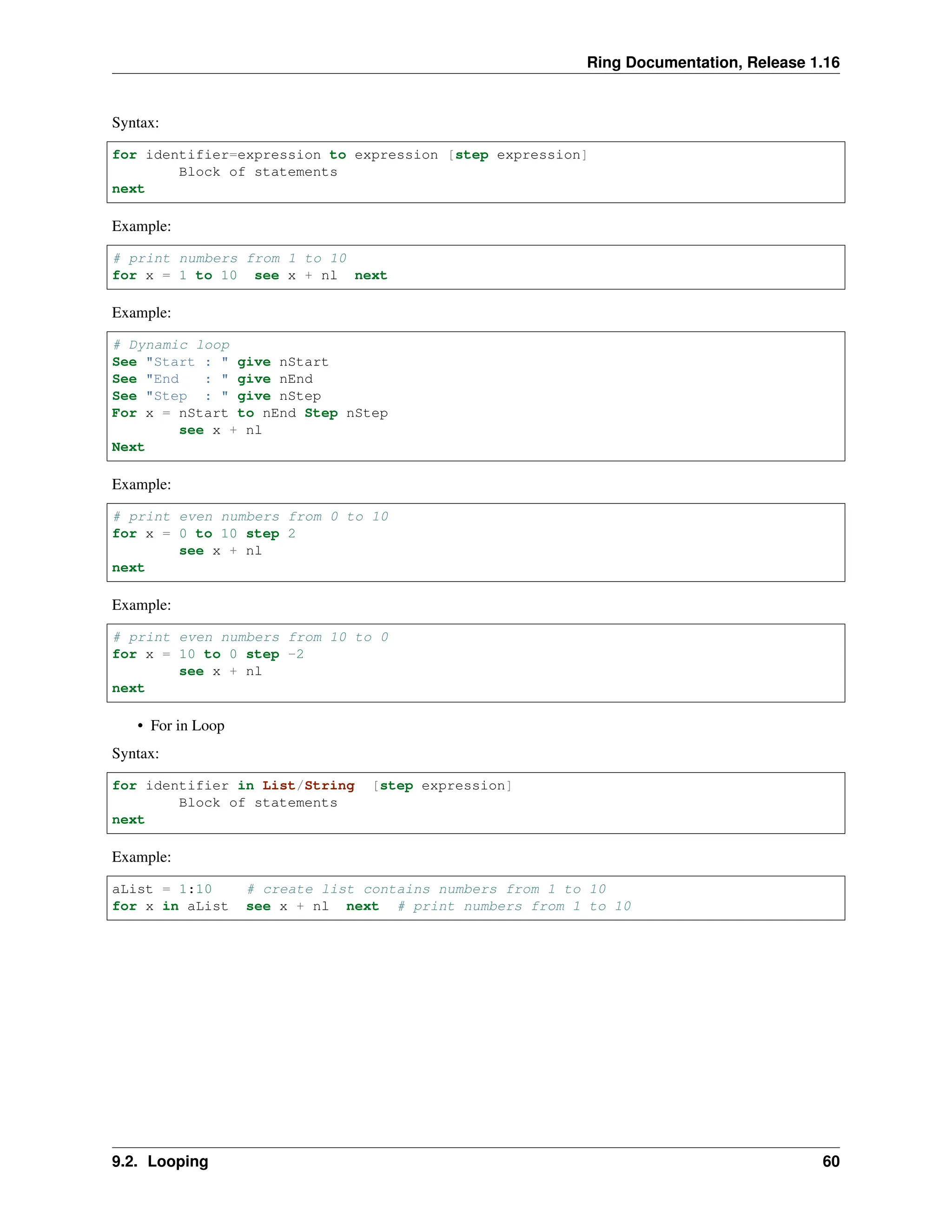 Ring Documentation, Release 1.16 Syntax: for identifier=expression to expression [step expression] Block of statements next Example: # print numbers from 1 to 10 for x = 1 to 10 see x + nl next Example: # Dynamic loop See "Start : " give nStart See "End : " give nEnd See "Step : " give nStep For x = nStart to nEnd Step nStep see x + nl Next Example: # print even numbers from 0 to 10 for x = 0 to 10 step 2 see x + nl next Example: # print even numbers from 10 to 0 for x = 10 to 0 step -2 see x + nl next • For in Loop Syntax: for identifier in List/String [step expression] Block of statements next Example: aList = 1:10 # create list contains numbers from 1 to 10 for x in aList see x + nl next # print numbers from 1 to 10 9.2. Looping 60 