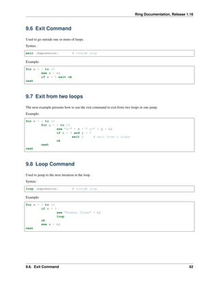 Ring Documentation, Release 1.16
9.6 Exit Command
Used to go outside one or more of loops.
Syntax:
exit [expression] # inside loop
Example:
for x = 1 to 10
see x + nl
if x = 5 exit ok
next
9.7 Exit from two loops
The next example presents how to use the exit command to exit from two loops in one jump.
Example:
for x = 1 to 10
for y = 1 to 10
see "x=" + x + " y=" + y + nl
if x = 3 and y = 5
exit 2 # exit from 2 loops
ok
next
next
9.8 Loop Command
Used to jump to the next iteration in the loop.
Syntax:
loop [expression] # inside loop
Example:
for x = 1 to 10
if x = 3
see "Number Three" + nl
loop
ok
see x + nl
next
9.6. Exit Command 62
 