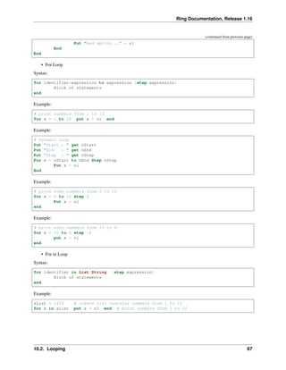 Ring Documentation, Release 1.16
(continued from previous page)
Put "bad option..." + nl
End
End
• For Loop
Syntax:
for identifier=expression to expression [step expression]
Block of statements
end
Example:
# print numbers from 1 to 10
for x = 1 to 10 put x + nl end
Example:
# Dynamic loop
Put "Start : " get nStart
Put "End : " get nEnd
Put "Step : " get nStep
For x = nStart to nEnd Step nStep
Put x + nl
End
Example:
# print even numbers from 0 to 10
for x = 0 to 10 step 2
Put x + nl
end
Example:
# print even numbers from 10 to 0
for x = 10 to 0 step -2
put x + nl
end
• For in Loop
Syntax:
for identifier in List/String [step expression]
Block of statements
end
Example:
aList = 1:10 # create list contains numbers from 1 to 10
for x in aList put x + nl end # print numbers from 1 to 10
10.2. Looping 67
 