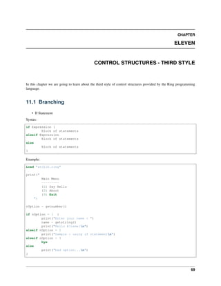 CHAPTER
ELEVEN
CONTROL STRUCTURES - THIRD STYLE
In this chapter we are going to learn about the third style of control structures provided by the Ring programming
language.
11.1 Branching
• If Statement
Syntax:
if Expression {
Block of statements
elseif Expression
Block of statements
else
Block of statements
}
Example:
Load "stdlib.ring"
print("
Main Menu
---------
(1) Say Hello
(2) About
(3) Exit
")
nOption = getnumber()
if nOption = 1 {
print("Enter your name : ")
name = getstring()
print("Hello #{name}n")
elseif nOption = 2
print("Sample : using if statementn")
elseif nOption = 3
bye
else
print("bad option...n")
}
69
 