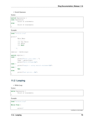 Ring Documentation, Release 1.16
• Switch Statement
Syntax:
switch Expression {
case Expression
Block of statements
else
Block of statements
}
Example:
Load "stdlib.ring"
print("
Main Menu
---------
(1) Say Hello
(2) About
(3) Exit
")
nOption = GetString()
switch nOption {
case 1
print("Enter your name : ")
name = getstring()
print("Hello #{name}n")
case 2
print("Sample : using switch statementn")
case 3
Bye
else
print("bad option...n")
}
11.2 Looping
• While Loop
Syntax:
while Expression {
Block of statements
}
Example:
Load "stdlib.ring"
While True {
print("
(continues on next page)
11.2. Looping 70
 