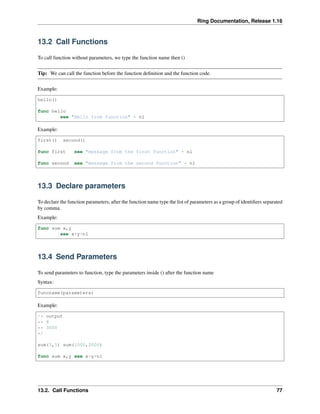 Ring Documentation, Release 1.16
13.2 Call Functions
To call function without parameters, we type the function name then ()
Tip: We can call the function before the function definition and the function code.
Example:
hello()
func hello
see "Hello from function" + nl
Example:
first() second()
func first see "message from the first function" + nl
func second see "message from the second function" + nl
13.3 Declare parameters
To declare the function parameters, after the function name type the list of parameters as a group of identifiers separated
by comma.
Example:
func sum x,y
see x+y+nl
13.4 Send Parameters
To send parameters to function, type the parameters inside () after the function name
Syntax:
funcname(parameters)
Example:
/* output
** 8
** 3000
*/
sum(3,5) sum(1000,2000)
func sum x,y see x+y+nl
13.2. Call Functions 77
 