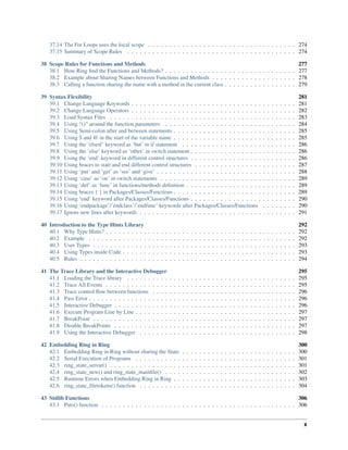 37.14 The For Loops uses the local scope . . . . . . . . . . . . . . . . . . . . . . . . . . . . . . . . . . . 274
37.15 Summary of Scope Rules . . . . . . . . . . . . . . . . . . . . . . . . . . . . . . . . . . . . . . . . 274
38 Scope Rules for Functions and Methods 277
38.1 How Ring find the Functions and Methods? . . . . . . . . . . . . . . . . . . . . . . . . . . . . . . . 277
38.2 Example about Sharing Names between Functions and Methods . . . . . . . . . . . . . . . . . . . . 278
38.3 Calling a function sharing the name with a method in the current class . . . . . . . . . . . . . . . . . 279
39 Syntax Flexibility 281
39.1 Change Language Keywords . . . . . . . . . . . . . . . . . . . . . . . . . . . . . . . . . . . . . . . 281
39.2 Change Language Operators . . . . . . . . . . . . . . . . . . . . . . . . . . . . . . . . . . . . . . . 282
39.3 Load Syntax Files . . . . . . . . . . . . . . . . . . . . . . . . . . . . . . . . . . . . . . . . . . . . 283
39.4 Using “()” around the function parameters . . . . . . . . . . . . . . . . . . . . . . . . . . . . . . . 284
39.5 Using Semi-colon after and between statements . . . . . . . . . . . . . . . . . . . . . . . . . . . . . 285
39.6 Using $ and @ in the start of the variable name . . . . . . . . . . . . . . . . . . . . . . . . . . . . . 285
39.7 Using the ‘elseif’ keyword as ‘but’ in if statement . . . . . . . . . . . . . . . . . . . . . . . . . . . 286
39.8 Using the ‘else’ keyword as ‘other’ in switch statement . . . . . . . . . . . . . . . . . . . . . . . . . 286
39.9 Using the ‘end’ keyword in different control structures . . . . . . . . . . . . . . . . . . . . . . . . . 286
39.10 Using braces to start and end different control structures . . . . . . . . . . . . . . . . . . . . . . . . 287
39.11 Using ‘put’ and ‘get’ as ‘see’ and ‘give’ . . . . . . . . . . . . . . . . . . . . . . . . . . . . . . . . . 288
39.12 Using ‘case’ as ‘on’ in switch statements . . . . . . . . . . . . . . . . . . . . . . . . . . . . . . . . 289
39.13 Using ‘def’ as ‘func’ in functions/methods definition . . . . . . . . . . . . . . . . . . . . . . . . . . 289
39.14 Using braces { } in Packages/Classes/Functions . . . . . . . . . . . . . . . . . . . . . . . . . . . . . 289
39.15 Using ‘end’ keyword after Packages/Classes/Functions . . . . . . . . . . . . . . . . . . . . . . . . . 290
39.16 Using ‘endpackage’/’endclass’/’endfunc’ keywords after Packages/Classes/Functions . . . . . . . . 290
39.17 Ignore new lines after keywords . . . . . . . . . . . . . . . . . . . . . . . . . . . . . . . . . . . . . 291
40 Introduction to the Type Hints Library 292
40.1 Why Type Hints? . . . . . . . . . . . . . . . . . . . . . . . . . . . . . . . . . . . . . . . . . . . . . 292
40.2 Example . . . . . . . . . . . . . . . . . . . . . . . . . . . . . . . . . . . . . . . . . . . . . . . . . 292
40.3 User Types . . . . . . . . . . . . . . . . . . . . . . . . . . . . . . . . . . . . . . . . . . . . . . . . 293
40.4 Using Types inside Code . . . . . . . . . . . . . . . . . . . . . . . . . . . . . . . . . . . . . . . . . 293
40.5 Rules . . . . . . . . . . . . . . . . . . . . . . . . . . . . . . . . . . . . . . . . . . . . . . . . . . . 294
41 The Trace Library and the Interactive Debugger 295
41.1 Loading the Trace library . . . . . . . . . . . . . . . . . . . . . . . . . . . . . . . . . . . . . . . . 295
41.2 Trace All Events . . . . . . . . . . . . . . . . . . . . . . . . . . . . . . . . . . . . . . . . . . . . . 295
41.3 Trace control flow between functions . . . . . . . . . . . . . . . . . . . . . . . . . . . . . . . . . . 296
41.4 Pass Error . . . . . . . . . . . . . . . . . . . . . . . . . . . . . . . . . . . . . . . . . . . . . . . . . 296
41.5 Interactive Debugger . . . . . . . . . . . . . . . . . . . . . . . . . . . . . . . . . . . . . . . . . . . 296
41.6 Execute Program Line by Line . . . . . . . . . . . . . . . . . . . . . . . . . . . . . . . . . . . . . . 297
41.7 BreakPoint . . . . . . . . . . . . . . . . . . . . . . . . . . . . . . . . . . . . . . . . . . . . . . . . 297
41.8 Disable BreakPoints . . . . . . . . . . . . . . . . . . . . . . . . . . . . . . . . . . . . . . . . . . . 297
41.9 Using the Interactive Debugger . . . . . . . . . . . . . . . . . . . . . . . . . . . . . . . . . . . . . 298
42 Embedding Ring in Ring 300
42.1 Embedding Ring in Ring without sharing the State . . . . . . . . . . . . . . . . . . . . . . . . . . . 300
42.2 Serial Execution of Programs . . . . . . . . . . . . . . . . . . . . . . . . . . . . . . . . . . . . . . 301
42.3 ring_state_setvar() . . . . . . . . . . . . . . . . . . . . . . . . . . . . . . . . . . . . . . . . . . . . 301
42.4 ring_state_new() and ring_state_mainfile() . . . . . . . . . . . . . . . . . . . . . . . . . . . . . . . 302
42.5 Runtime Errors when Embedding Ring in Ring . . . . . . . . . . . . . . . . . . . . . . . . . . . . . 303
42.6 ring_state_filetokens() function . . . . . . . . . . . . . . . . . . . . . . . . . . . . . . . . . . . . . 304
43 Stdlib Functions 306
43.1 Puts() function . . . . . . . . . . . . . . . . . . . . . . . . . . . . . . . . . . . . . . . . . . . . . . 306
x
 