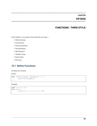 CHAPTER
FIFTEEN
FUNCTIONS - THIRD STYLE
In this chapter we are going to learn about the next topics :-
• Define functions
• Call functions
• Declare parameters
• Send parameters
• Main Function
• Variables Scope
• Return Value
• Recursion
15.1 Define Functions
To define new function
Syntax:
func <function_name> [parameters] ['{']
Block of statements
['}']
Example:
load "stdlib.ring"
func hello {
print("Hello from function n")
}
84
 