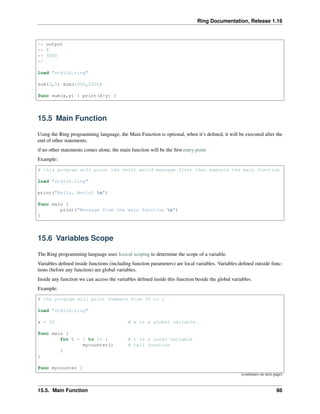 Ring Documentation, Release 1.16
/* output
** 8
** 3000
*/
load "stdlib.ring"
sum(3,5) sum(1000,2000)
func sum(x,y) { print(x+y) }
15.5 Main Function
Using the Ring programming language, the Main Function is optional, when it’s defined, it will be executed after the
end of other statements.
if no other statements comes alone, the main function will be the first entry point
Example:
# this program will print the hello world message first then execute the main function
load "stdlib.ring"
print("Hello, World! n")
func main {
print("Message from the main function n")
}
15.6 Variables Scope
The Ring programming language uses lexical scoping to determine the scope of a variable.
Variables defined inside functions (including function parameters) are local variables. Variables defined outside func-
tions (before any function) are global variables.
Inside any function we can access the variables defined inside this function beside the global variables.
Example:
# the program will print numbers from 10 to 1
load "stdlib.ring"
x = 10 # x is a global variable.
func main {
for t = 1 to 10 { # t is a local variable
mycounter() # call function
}
}
func mycounter {
(continues on next page)
15.5. Main Function 86
 