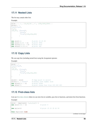 Ring Documentation, Release 1.16
17.11 Nested Lists
The list may contain other lists
Example:
aList = [ 1 , [10,20,30] , 5 , [100,1000,5000] ]
aList2 = [
"one","two",
[3,4],
[20,30], ["three",
"four",
"five",[100,200,300]
]
]
see aList[2] # print 10 20 30
see aList[4][3] + nl # print 5000
see aList2[5][2] + nl # print four
see aList2[5][4][3] # print 300
17.12 Copy Lists
We can copy lists (including nested lists) using the Assignment operator.
Example:
aList = [
"one","two",
[3,4],
[20,30], ["three",
"four",
"five",[100,200,300]
]
]
aList2 = aList # Copy aList to aList2
aList2[5] = "other" # modify item number five
see aList2[5] + nl # print other
see aList[5] # print three four five 100 200 300
17.13 First-class lists
Lists are first-class citizens where we can store lists in variables, pass lists to functions, and return lists from functions.
Example:
aList = duplicate( [1,2,3,4,5] )
see aList[10] + nl # print 5
see mylist() # print 10 20 30 40 50
func duplicate list
(continues on next page)
17.11. Nested Lists 96
 