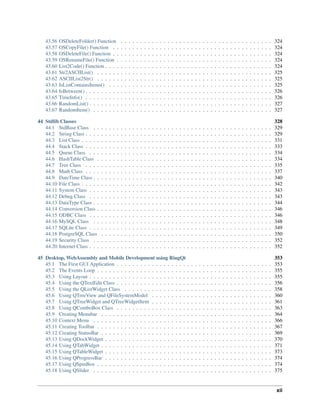 43.56 OSDeleteFolder() Function . . . . . . . . . . . . . . . . . . . . . . . . . . . . . . . . . . . . . . . 324
43.57 OSCopyFile() Function . . . . . . . . . . . . . . . . . . . . . . . . . . . . . . . . . . . . . . . . . 324
43.58 OSDeleteFile() Function . . . . . . . . . . . . . . . . . . . . . . . . . . . . . . . . . . . . . . . . . 324
43.59 OSRenameFile() Function . . . . . . . . . . . . . . . . . . . . . . . . . . . . . . . . . . . . . . . . 324
43.60 List2Code() Function . . . . . . . . . . . . . . . . . . . . . . . . . . . . . . . . . . . . . . . . . . . 324
43.61 Str2ASCIIList() . . . . . . . . . . . . . . . . . . . . . . . . . . . . . . . . . . . . . . . . . . . . . 325
43.62 ASCIIList2Str() . . . . . . . . . . . . . . . . . . . . . . . . . . . . . . . . . . . . . . . . . . . . . 325
43.63 IsListContainsItems() . . . . . . . . . . . . . . . . . . . . . . . . . . . . . . . . . . . . . . . . . . 325
43.64 IsBetween() . . . . . . . . . . . . . . . . . . . . . . . . . . . . . . . . . . . . . . . . . . . . . . . . 326
43.65 TimeInfo() . . . . . . . . . . . . . . . . . . . . . . . . . . . . . . . . . . . . . . . . . . . . . . . . 326
43.66 RandomList() . . . . . . . . . . . . . . . . . . . . . . . . . . . . . . . . . . . . . . . . . . . . . . . 327
43.67 RandomItem() . . . . . . . . . . . . . . . . . . . . . . . . . . . . . . . . . . . . . . . . . . . . . . 327
44 Stdlib Classes 328
44.1 StdBase Class . . . . . . . . . . . . . . . . . . . . . . . . . . . . . . . . . . . . . . . . . . . . . . 329
44.2 String Class . . . . . . . . . . . . . . . . . . . . . . . . . . . . . . . . . . . . . . . . . . . . . . . . 329
44.3 List Class . . . . . . . . . . . . . . . . . . . . . . . . . . . . . . . . . . . . . . . . . . . . . . . . . 331
44.4 Stack Class . . . . . . . . . . . . . . . . . . . . . . . . . . . . . . . . . . . . . . . . . . . . . . . . 333
44.5 Queue Class . . . . . . . . . . . . . . . . . . . . . . . . . . . . . . . . . . . . . . . . . . . . . . . 334
44.6 HashTable Class . . . . . . . . . . . . . . . . . . . . . . . . . . . . . . . . . . . . . . . . . . . . . 334
44.7 Tree Class . . . . . . . . . . . . . . . . . . . . . . . . . . . . . . . . . . . . . . . . . . . . . . . . 335
44.8 Math Class . . . . . . . . . . . . . . . . . . . . . . . . . . . . . . . . . . . . . . . . . . . . . . . . 337
44.9 DateTime Class . . . . . . . . . . . . . . . . . . . . . . . . . . . . . . . . . . . . . . . . . . . . . . 340
44.10 File Class . . . . . . . . . . . . . . . . . . . . . . . . . . . . . . . . . . . . . . . . . . . . . . . . . 342
44.11 System Class . . . . . . . . . . . . . . . . . . . . . . . . . . . . . . . . . . . . . . . . . . . . . . . 343
44.12 Debug Class . . . . . . . . . . . . . . . . . . . . . . . . . . . . . . . . . . . . . . . . . . . . . . . 343
44.13 DataType Class . . . . . . . . . . . . . . . . . . . . . . . . . . . . . . . . . . . . . . . . . . . . . . 344
44.14 Conversion Class . . . . . . . . . . . . . . . . . . . . . . . . . . . . . . . . . . . . . . . . . . . . . 346
44.15 ODBC Class . . . . . . . . . . . . . . . . . . . . . . . . . . . . . . . . . . . . . . . . . . . . . . . 346
44.16 MySQL Class . . . . . . . . . . . . . . . . . . . . . . . . . . . . . . . . . . . . . . . . . . . . . . 348
44.17 SQLite Class . . . . . . . . . . . . . . . . . . . . . . . . . . . . . . . . . . . . . . . . . . . . . . . 349
44.18 PostgreSQL Class . . . . . . . . . . . . . . . . . . . . . . . . . . . . . . . . . . . . . . . . . . . . 350
44.19 Security Class . . . . . . . . . . . . . . . . . . . . . . . . . . . . . . . . . . . . . . . . . . . . . . 352
44.20 Internet Class . . . . . . . . . . . . . . . . . . . . . . . . . . . . . . . . . . . . . . . . . . . . . . . 352
45 Desktop, WebAssembly and Mobile Development using RingQt 353
45.1 The First GUI Application . . . . . . . . . . . . . . . . . . . . . . . . . . . . . . . . . . . . . . . . 353
45.2 The Events Loop . . . . . . . . . . . . . . . . . . . . . . . . . . . . . . . . . . . . . . . . . . . . . 355
45.3 Using Layout . . . . . . . . . . . . . . . . . . . . . . . . . . . . . . . . . . . . . . . . . . . . . . . 355
45.4 Using the QTextEdit Class . . . . . . . . . . . . . . . . . . . . . . . . . . . . . . . . . . . . . . . . 356
45.5 Using the QListWidget Class . . . . . . . . . . . . . . . . . . . . . . . . . . . . . . . . . . . . . . 358
45.6 Using QTreeView and QFileSystemModel . . . . . . . . . . . . . . . . . . . . . . . . . . . . . . . 360
45.7 Using QTreeWidget and QTreeWidgetItem . . . . . . . . . . . . . . . . . . . . . . . . . . . . . . . 361
45.8 Using QComboBox Class . . . . . . . . . . . . . . . . . . . . . . . . . . . . . . . . . . . . . . . . 363
45.9 Creating Menubar . . . . . . . . . . . . . . . . . . . . . . . . . . . . . . . . . . . . . . . . . . . . 364
45.10 Context Menu . . . . . . . . . . . . . . . . . . . . . . . . . . . . . . . . . . . . . . . . . . . . . . 366
45.11 Creating Toolbar . . . . . . . . . . . . . . . . . . . . . . . . . . . . . . . . . . . . . . . . . . . . . 367
45.12 Creating StatusBar . . . . . . . . . . . . . . . . . . . . . . . . . . . . . . . . . . . . . . . . . . . . 369
45.13 Using QDockWidget . . . . . . . . . . . . . . . . . . . . . . . . . . . . . . . . . . . . . . . . . . . 370
45.14 Using QTabWidget . . . . . . . . . . . . . . . . . . . . . . . . . . . . . . . . . . . . . . . . . . . . 371
45.15 Using QTableWidget . . . . . . . . . . . . . . . . . . . . . . . . . . . . . . . . . . . . . . . . . . . 373
45.16 Using QProgressBar . . . . . . . . . . . . . . . . . . . . . . . . . . . . . . . . . . . . . . . . . . . 374
45.17 Using QSpinBox . . . . . . . . . . . . . . . . . . . . . . . . . . . . . . . . . . . . . . . . . . . . . 374
45.18 Using QSlider . . . . . . . . . . . . . . . . . . . . . . . . . . . . . . . . . . . . . . . . . . . . . . 375
xii
 