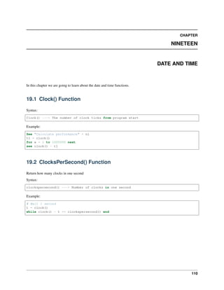 CHAPTER
NINETEEN
DATE AND TIME
In this chapter we are going to learn about the date and time functions.
19.1 Clock() Function
Syntax:
Clock() ---> The number of clock ticks from program start
Example:
See "Calculate performance" + nl
t1 = clock()
for x = 1 to 1000000 next
see clock() - t1
19.2 ClocksPerSecond() Function
Return how many clocks in one second
Syntax:
clockspersecond() ---> Number of clocks in one second
Example:
# Wait 1 second
t = clock()
while clock() - t <= clockspersecond() end
110
 