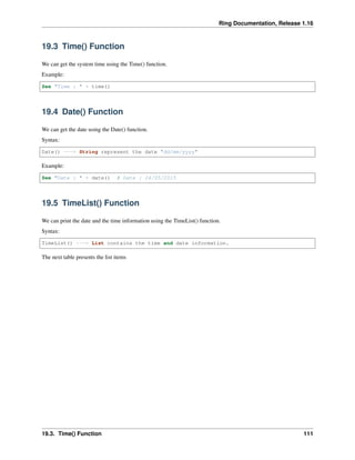 Ring Documentation, Release 1.16
19.3 Time() Function
We can get the system time using the Time() function.
Example:
See "Time : " + time()
19.4 Date() Function
We can get the date using the Date() function.
Syntax:
Date() ---> String represent the date "dd/mm/yyyy"
Example:
See "Date : " + date() # Date : 24/05/2015
19.5 TimeList() Function
We can print the date and the time information using the TimeList() function.
Syntax:
TimeList() ---> List contains the time and date information.
The next table presents the list items
19.3. Time() Function 111
 