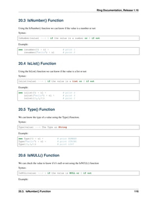 Ring Documentation, Release 1.16
20.3 IsNumber() Function
Using the IsNumber() function we can know if the value is a number or not
Syntax:
IsNumber(value) ---> 1 if the value is a number or 0 if not
Example:
see isnumber(5) + nl + # print 1
isnumber("hello") + nl # print 0
20.4 IsList() Function
Using the IsList() function we can know if the value is a list or not
Syntax:
IsList(value) ---> 1 if the value is a list or 0 if not
Example:
see islist(5) + nl + # print 0
islist("hello") + nl + # print 0
islist([1,3,5]) # print 1
20.5 Type() Function
We can know the type of a value using the Type() Function.
Syntax:
Type(value) ---> The Type as String
Example:
see Type(5) + nl + # print NUMBER
Type("hello") + nl + # print STRING
Type([1,3,5]) # print LIST
20.6 IsNULL() Function
We can check the value to know if it’s null or not using the IsNULL() function
Syntax:
IsNULL(value) ---> 1 if the value is NULL or 0 if not
Example:
20.3. IsNumber() Function 116
 