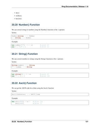Ring Documentation, Release 1.16
• dec()
• str2hex()
• hex2str()
20.20 Number() Function
We can convert strings to numbers using the Number() function or the + operator.
Syntax:
Number(string) ---> Number
0 + string ---> Number
Example:
see number("5") + 5 + nl # print 10
see 0 + "10" + 2 # print 12
20.21 String() Function
We can convert numbers to strings using the String() function or the + operator.
Syntax:
String(number) ---> String
"" + number ---> String
Example:
see string(5) + 5 + nl # print 55
see "" + 10 + 2 # print 102
20.22 Ascii() Function
We can get the ASCII code for a letter using the Ascii() function
Syntax:
Ascii(character) ---> ASCII Code
Example:
See ascii("m") + nl + # print 109
ascii("M") # print 77
20.20. Number() Function 121
 