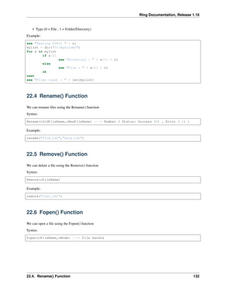 Ring Documentation, Release 1.16
• Type (0 = File , 1 = Folder/Directory)
Example:
see "Testing DIR() " + nl
mylist = dir("C:myfolder")
for x in mylist
if x[2]
see "Directory : " + x[1] + nl
else
see "File : " + x[1] + nl
ok
next
see "Files count : " + len(mylist)
22.4 Rename() Function
We can rename files using the Rename() function
Syntax:
Rename(cOldFileName,cNewFileName) ---> Number ( Status: Success (0) , Error (-1) )
Example:
rename("file.txt","help.txt")
22.5 Remove() Function
We can delete a file using the Remove() function
Syntax:
Remove(cFileName)
Example:
remove("test.txt")
22.6 Fopen() Function
We can open a file using the Fopen() function
Syntax:
Fopen(cFileName,cMode) ---> File Handle
22.4. Rename() Function 132
 