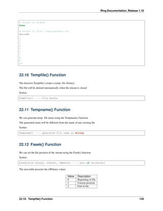 Ring Documentation, Release 1.16
# Output to stdout
Done
# Output to file : myprogoutput.txt
welcome
1
2
3
4
5
6
7
8
9
10
22.10 Tempfile() Function
The function Tempfile() creates a temp. file (binary).
The file will be deleted automatically when the stream is closed
Syntax:
TempFile() ---> file handle
22.11 Tempname() Function
We can generate temp. file name using the Tempname() function
The generated name will be different from the name of any existing file
Syntax:
Tempname() ---> generated file name as string
22.12 Fseek() Function
We can set the file position of the stream using the Fseek() function
Syntax:
Fseek(file handle, nOffset, nWhence) ---> zero if successful
The next table presents the nWhence values
Value Description
0 Beginning of file
1 Current position
2 End of file
22.10. Tempfile() Function 134
 