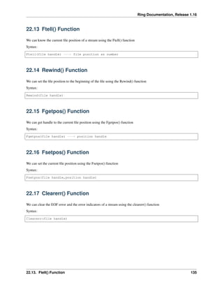 Ring Documentation, Release 1.16
22.13 Ftell() Function
We can know the current file position of a stream using the Ftell() function
Syntax:
Ftell(file handle) ---> file position as number
22.14 Rewind() Function
We can set the file position to the beginning of the file using the Rewind() function
Syntax:
Rewind(file handle)
22.15 Fgetpos() Function
We can get handle to the current file position using the Fgetpos() function
Syntax:
Fgetpos(file handle) ---> position handle
22.16 Fsetpos() Function
We can set the current file position using the Fsetpos() function
Syntax:
Fsetpos(file handle,position handle)
22.17 Clearerr() Function
We can clear the EOF error and the error indicators of a stream using the clearerr() function
Syntax:
Clearerr(file handle)
22.13. Ftell() Function 135
 