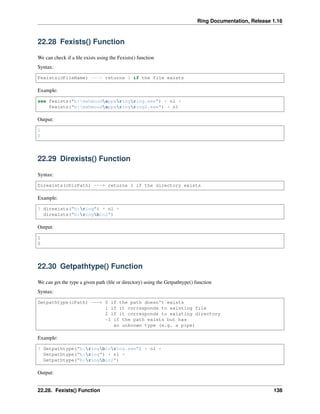 Ring Documentation, Release 1.16
22.28 Fexists() Function
We can check if a file exists using the Fexists() function
Syntax:
Fexists(cFileName) ---> returns 1 if the file exists
Example:
see fexists("b:mahmoudappsringring.exe") + nl +
fexists("b:mahmoudappsringring2.exe") + nl
Output:
1
0
22.29 Direxists() Function
Syntax:
Direxists(cDirPath) ---> returns 1 if the directory exists
Example:
? direxists("b:ring") + nl +
direxists("b:ringbin2")
Output:
1
0
22.30 Getpathtype() Function
We can get the type a given path (file or directory) using the Getpathtype() function
Syntax:
Getpathtype(cPath) ---> 0 if the path doesn't exists
1 if it corresponds to existing file
2 if it corresponds to existing directory
-1 if the path exists but has
an unknown type (e.g. a pipe)
Example:
? Getpathtype("b:ringbinring.exe") + nl +
Getpathtype("b:ring") + nl +
Getpathtype("b:ringbin2")
Output:
22.28. Fexists() Function 138
 